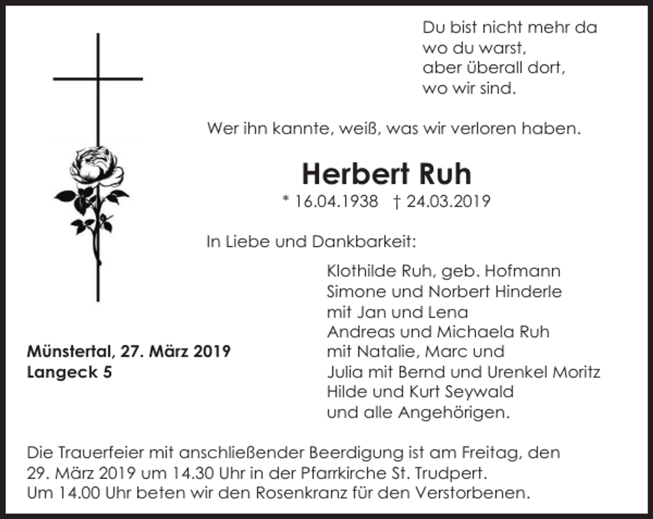 <p>Du bist nicht mehr da<br />wo du warst,<br />aber überall dort,<br />wo wir sind.<br />Wer ihn kannte, weiß, was wir verloren haben.</p><p>Herbert Ruh<br />* 16.04.1938 † 24.03.2019<br />In Liebe und Dankbarkeit:</p><p>Münstertal, 27. März 2019<br />Langeck 5</p><p>Klothilde Ruh, geb. Hofmann<br />Simone und Norbert Hinderle<br />mit Jan und Lena<br />Andreas und Michaela Ruh<br />mit Natalie, Marc und<br />Julia mit Bernd und Urenkel Moritz<br />Hilde und Kurt Seywald<br />und alle Angehörigen.</p><p>Die Trauerfeier mit anschließender Beerdigung ist am Freitag, den<br />29. März 2019 um 14.30 Uhr in der Pfarrkirche St. Trudpert.<br />Um 14.00 Uhr beten wir den Rosenkranz für den Verstorbenen.</p>