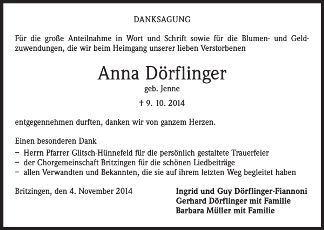 <p>DANKSAGUNG<br />Für die große Anteilnahme in Wort und Schrift sowie für die Blumen- und Geld­<br />zuwendungen, die wir beim Heimgang unserer lieben Verstorbenen</p><p>Anna Dörflinger<br />geb. Jenne</p><p>† 9. 10. 2014<br />entgegennehmen durften, danken wir von ganzem Herzen.<br />Einen besonderen Dank<br />– Herrn Pfarrer Glitsch-Hünnefeld für die persönlich gestaltete Trauerfeier<br />– der Chorgemeinschaft Britzingen für die schönen Liedbeiträge<br />– allen Verwandten und Bekannten, die sie auf ihrem letzten Weg begleitet haben<br />Britzingen, den 4. November 2014 Ingrid und Guy Dörflinger-Fiannoni<br />Gerhard Dörflinger mit Familie<br />Barbara Müller mit Familie</p>