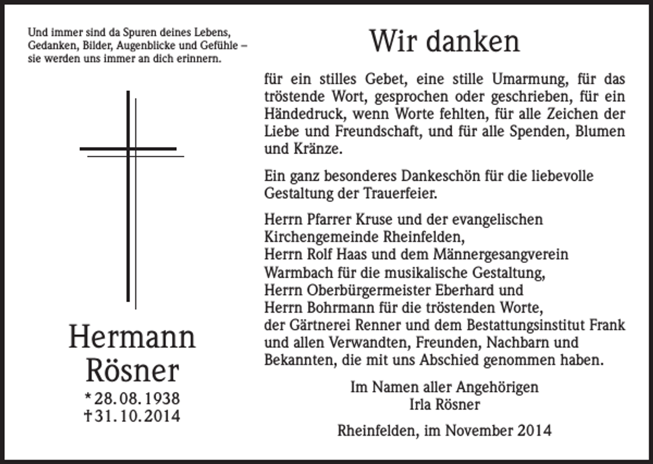 <p>Und immer sind da Spuren deines Lebens,<br />Gedanken, Bilder, Augenblicke und Gefühle –<br />sie werden uns immer an dich erinnern.</p><p>Wir danken<br />für ein stilles Gebet, eine stille Umarmung, für das<br />tröstende Wort, gesprochen oder geschrieben, für ein<br />Händedruck, wenn Worte fehlten, für alle Zeichen der<br />Liebe und Freundschaft, und für alle Spenden, Blumen<br />und Kränze.<br />Ein ganz besonderes Dankeschön für die liebevolle<br />Gestaltung der Trauerfeier.</p><p>Hermann<br />Rösner<br />* 28. 08. 1938<br />† 31. 10. 2014</p><p>Herrn Pfarrer Kruse und der evangelischen<br />Kirchengemeinde Rheinfelden,<br />Herrn Rolf Haas und dem Männergesangverein<br />Warmbach für die musikalische Gestaltung,<br />Herrn Oberbürgermeister Eberhard und<br />Herrn Bohrmann für die tröstenden Worte,<br />der Gärtnerei Renner und dem Bestattungsinstitut Frank<br />und allen Verwandten, Freunden, Nachbarn und<br />Bekannten, die mit uns Abschied genommen haben.<br />Im Namen aller Angehörigen<br />Irla Rösner<br />Rheinfelden, im November 2014</p>