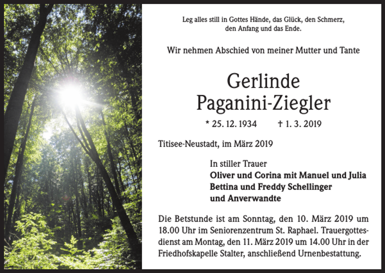 <p>Leg alles still in Gottes Hände, das Glück, den Schmerz,<br />den Anfang und das Ende.</p><p>Wir nehmen Abschied von meiner Mutter und Tante</p><p>Gerlinde<br />Paganini-Ziegler<br />* 25. 12. 1934</p><p>† 1. 3. 2019</p><p>Titisee-Neustadt, im März 2019<br />In stiller Trauer<br />Oliver und Corina mit Manuel und Julia<br />Bettina und Freddy Schellinger<br />und Anverwandte<br />Die Betstunde ist am Sonntag, den 10. März 2019 um<br />18.00 Uhr im Seniorenzentrum St. Raphael. Trauergottesdienst am Montag, den 11. März 2019 um 14.00 Uhr in der<br />Friedhofskapelle Stalter, anschließend Urnenbestattung.</p>