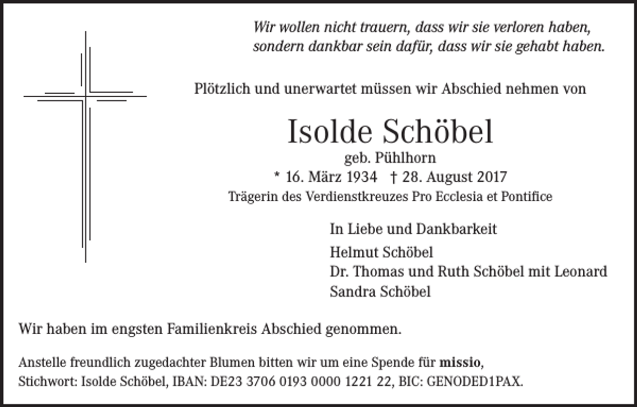 <p>Wir wollen nicht trauern, dass wir sie verloren haben,</p><p>Wir danken<br />recht<br />herzlich<br />für dass<br />allewirZeichen<br />Antei<br />sondern<br />dankbar<br />sein dafür,<br />sie gehabtder<br />haben.<br />Wertschätzung und Verbundenheit, die wir beim Ab<br />Plötzlich<br />und unerwartet<br />müssen wir Abschied nehmen von<br />unserer<br />lieben<br />Verstorbenen</p><p>Isolde Schöbel<br />Elisabeth<br />Pfefferle geb. Feyrer<br />geb. Pühlhorn<br />* 16. März 1934 † 28. August 2017</p><p>† 16. AugustPro<br />2017<br />Trägerin des Verdienstkreuzes<br />Ecclesia et Pontifice</p><p>In Liebe und Dankbarkeit<br />Helmut Schöbel<br />Dr. Thomas und Ruth Schöbel mit Leonard<br />Herrn Sandra<br />Dr. Schwehr<br />mit Team vom Kreis<br />Schöbel</p><p>erhalten haben.</p><p>Unser besonderer Dank gilt<br />Rheinfelden, Frau Annette Heilig für die würdevolle Gestaltung de<br />Wir haben im engsten Familienkreis Abschied genommen.<br />Bestattungen Roser sowie allen, die sie auf ihrem letzten Weg begleit<br />Anstelle freundlich zugedachter Blumen bitten wir um eine Spende für missio,<br />Stichwort: Isolde Schöbel, IBAN: DE2706 0193 0000 1221<br />BIC: GENODED1PAX.<br />Im22,<br />Namen<br />aller Angehörigen</p>