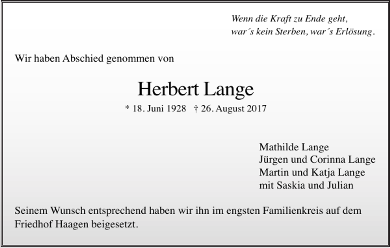 <p>Wenn die Kraft zu Ende geht,<br />war´s kein Sterben, war´s Erlösung.</p><p>Wir haben Abschied genommen von</p><p>Herbert Lange<br />* 18. Juni 1928 † 26. August 2017</p><p>Mathilde Lange<br />Jürgen und Corinna Lange<br />Martin und Katja Lange<br />mit Saskia und Julian<br />Seinem Wunsch entsprechend haben wir ihn im engsten Familienkreis auf dem<br />Friedhof Haagen beigesetzt.</p>