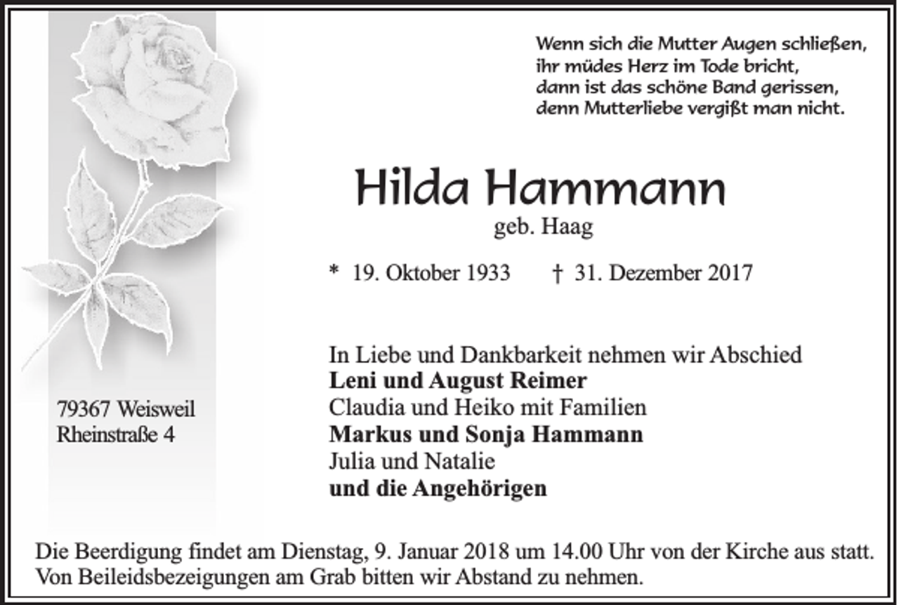 <p>WWenn<br />e n n si<br />sich<br />c h die<br />di e Mutter<br />M utt e r Augen<br />A u g e n sschließen,<br />c hli e ß e n,<br />ihr<br />i h r müdes<br />m ü d e s Herz<br />H e r z iimm Tode<br />To d e bricht,<br />b ri c ht,<br />d a n n i ist<br />st ddas<br />a s sschöne<br />c h ö n e Band<br />B a n d ggerissen,<br />e ri s s e n,<br />dann<br />d e n n Mutterliebe<br />M utt e rli e b e vvergißt<br />e r gi ßt man<br />m a n nicht.<br />ni c ht.<br />denn</p><p>Hilda<br />Hil<br />d a HHammann<br />a m mann<br />ggeb.<br />e b. Haag<br />Haa g</p><p>** 119.<br />9 . Oktober<br />Ok to b e r 1933<br />19</p><p>779367<br />9 3 6 7 Weisweil<br />W eisw eil<br />Rheinstraße<br />R h ein straß e 44</p><p>† 31.<br />† 3 1 . Dezember<br />De z e m b e r 2017<br />20 1 7</p><p>I n Liebe<br />In<br />Li e b e und<br />u n d Dankbarkeit<br />D a n k b ar k eit nehmen<br />n e h m e n wir<br />wir AAbschied<br />bs c hi e d<br />L e ni uund<br />n d August<br />A u g ust RReimer<br />ei m e r<br />Leni<br />Cl a u di a uund<br />n d Heiko<br />H ei k o mit<br />mit FFamilien<br />a mili e n<br />Claudia<br />M a r k us u und<br />n d S Sonja<br />o nj a HHammann<br />a m mann<br />Markus<br />J uli a und<br />u n d Natalie<br />N at ali e<br />Julia<br />u n d di<br />e Angehörigen<br />A n g e h ö ri g e n<br />und<br />die</p><p>DDie<br />ie BBeerdigung<br />e e rd ig u n g findet<br />fin d e t aam<br />m Dienstag,<br />D ie n sta g , 9.<br />9 . Januar<br />Ja n u a r 22018<br />0 1 8 uum<br />m 114.00<br />4 . Uhr<br />U h r von<br />v o n dder<br />e r Kirche<br />K irc h e aaus<br />u s statt.<br />sta tt.<br />V o n BBeileidsbezeigungen<br />e ile id sb e z e ig u n g e n am<br />a m GGrab<br />ra b bitten<br />b itte n wir<br />w ir Abstand<br />A b sta n d zzuu nehmen.<br />n eh m en .<br />Von</p>