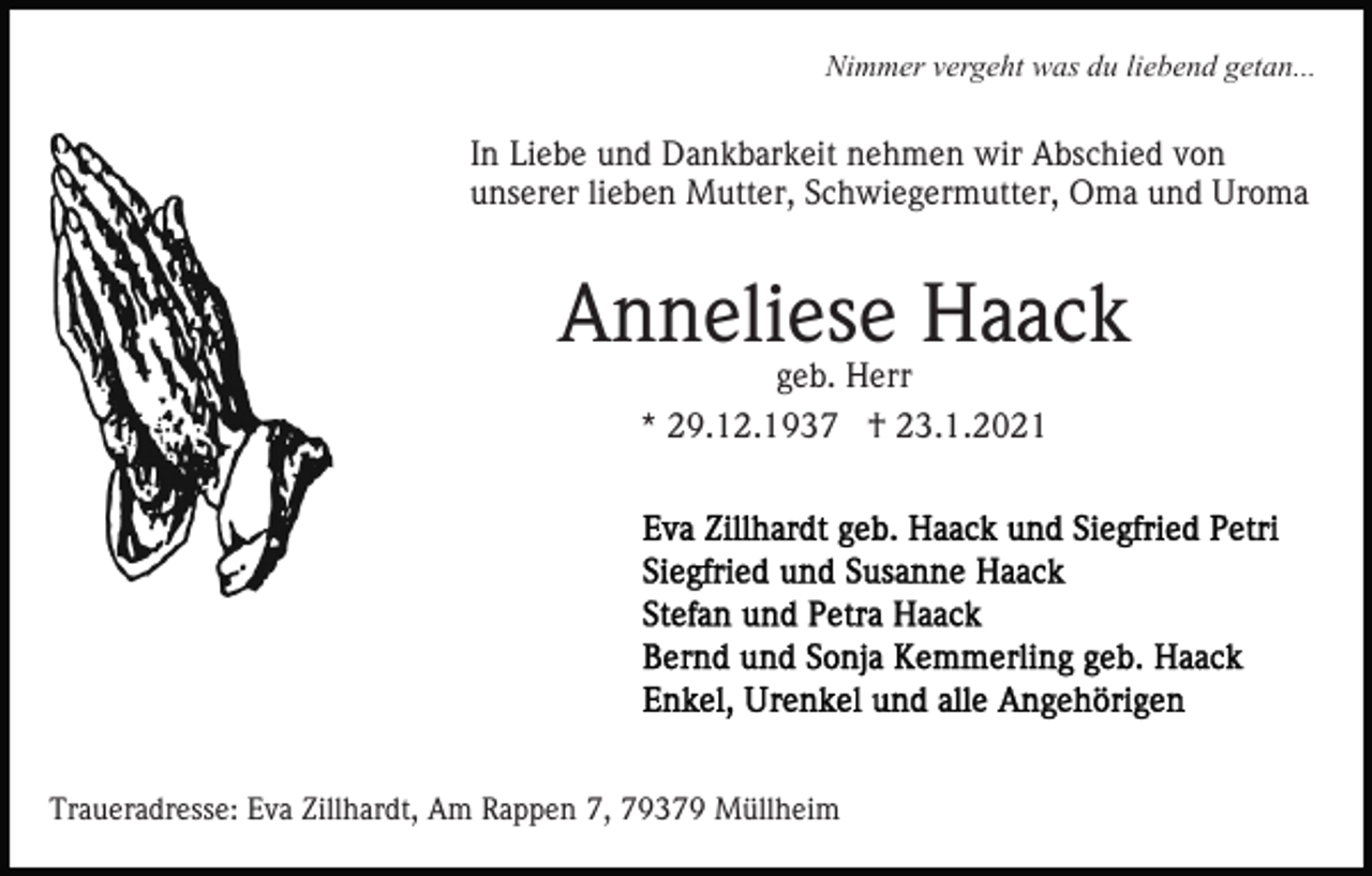 <p>Nimmer vergeht was du liebend getan...</p><p>In Liebe und Dankbarkeit nehmen wir Abschied von<br />unserer lieben Mutter, Schwiegermutter, Oma und Uroma</p><p>Anneliese Haack<br />geb. Herr</p><p>* 29.12.1937 † 23.1.2021</p><p>Traueradresse: Eva Zillhardt, Am Rappen 7, 79379 Müllheim</p>