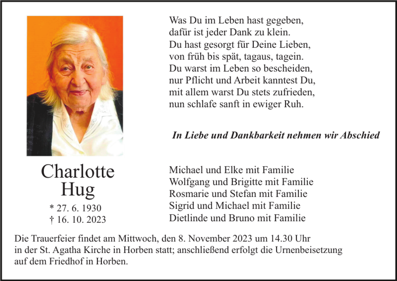 <p>Was Du im Leben hast gegeben,<br />dafür ist jeder Dank zu klein.<br />Du hast gesorgt für Deine Lieben,<br />von früh bis spät, tagaus, tagein.<br />Du warst im Leben so bescheiden,<br />nur Pflicht und Arbeit kanntest Du,<br />mit allem warst Du stets zufrieden,<br />nun schlafe sanft in ewiger Ruh.<br />In Liebe und Dankbarkeit nehmen wir Abschied</p><p>Charlotte<br />Hug<br />* 27. 6. 1930<br />† 16. 10. 2023</p><p>Michael und Elke mit Familie<br />Wolfgang und Brigitte mit Familie<br />Rosmarie und Stefan mit Familie<br />Sigrid und Michael mit Familie<br />Dietlinde und Bruno mit Familie</p><p>Die Trauerfeier findet am Mittwoch, den 8. November 2023 um 14.30 Uhr<br />in der St. Agatha Kirche in Horben statt; anschließend erfolgt die Urnenbeisetzung<br />auf dem Friedhof in Horben.</p>
