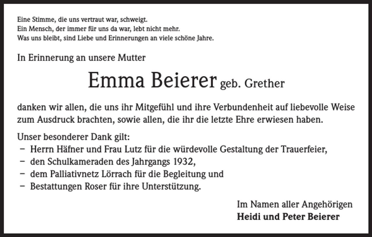 <p>Eine Stimme, die uns vertraut war, schweigt.<br />Ein Mensch, der immer für uns da war, lebt nicht mehr.<br />Was uns bleibt, sind Liebe und Erinnerungen an viele schöne Jahre.</p><p>In Erinnerung an unsere Mutter</p><p>Emma Beierer geb. Grether<br />danken wir allen, die uns ihr Mitgefühl und ihre Verbundenheit auf liebevolle Weise<br />zum Ausdruck brachten, sowie allen, die ihr die letzte Ehre erwiesen haben.<br />Unser besonderer Dank gilt:<br />– Herrn Häfner und Frau Lutz für die würdevolle Gestaltung der Trauerfeier,<br />– den Schulkameraden des Jahrgangs 1932,<br />– dem Palliativnetz Lörrach für die Begleitung und<br />– Bestattungen Roser für ihre Unterstützung.<br />Im Namen aller Angehörigen<br />Heidi und Peter Beierer</p>