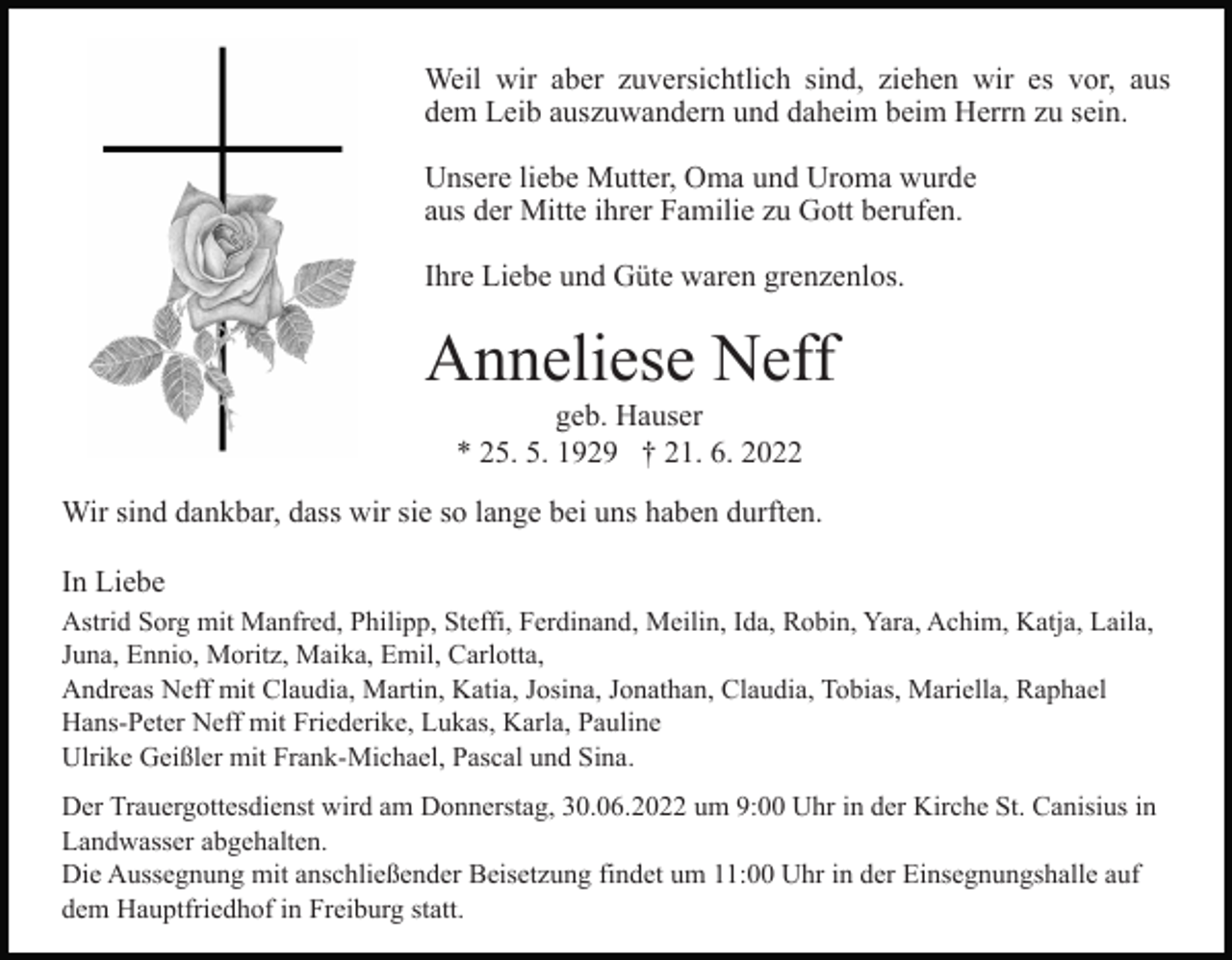 <p>Weil wir aber zuversichtlich sind, ziehen wir es vor, aus<br />dem Leib auszuwandern und daheim beim Herrn zu sein.<br />Unsere liebe Mutter, Oma und Uroma wurde<br />aus der Mitte ihrer Familie zu Gott berufen.<br />Ihre Liebe und Güte waren grenzenlos.</p><p>Anneliese Neff<br />geb. Hauser<br />* 25. 5. 1929 † 21. 6. 2022<br />Wir sind dankbar, dass wir sie so lange bei uns haben durften.<br />In Liebe<br />Astrid Sorg mit Manfred, Philipp, Steffi, Ferdinand, Meilin, Ida, Robin, Yara, Achim, Katja, Laila,<br />Juna, Ennio, Moritz, Maika, Emil, Carlotta,<br />Andreas Neff mit Claudia, Martin, Katia, Josina, Jonathan, Claudia, Tobias, Mariella, Raphael<br />Hans-Peter Neff mit Friederike, Lukas, Karla, Pauline<br />Ulrike Geißler mit Frank-Michael, Pascal und Sina.<br />Der Trauergottesdienst wird am Donnerstag, 30.06.2022 um 9:00 Uhr in der Kirche St. Canisius in<br />Landwasser abgehalten.<br />Die Aussegnung mit anschließender Beisetzung findet um 11:00 Uhr in der Einsegnungshalle auf<br />dem Hauptfriedhof in Freiburg statt.</p>