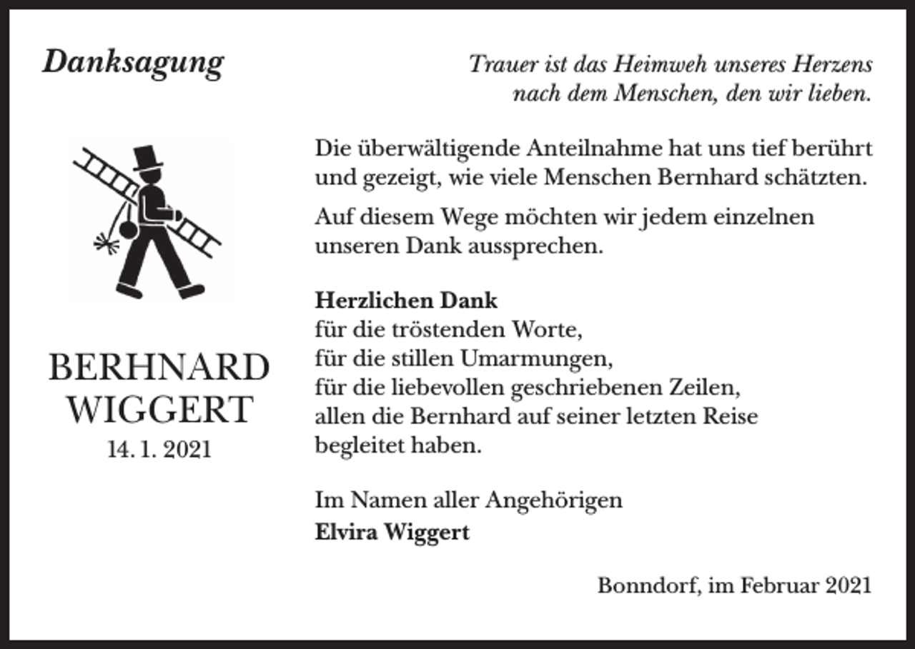 <p>Danksagung</p><p>Trauer ist das Heimweh unseres Herzens<br />nach dem Menschen, den wir lieben.<br />Die überwältigende Anteilnahme hat uns tief berührt<br />und gezeigt, wie viele Menschen Bernhard schätzten.<br />Auf diesem Wege möchten wir jedem einzelnen<br />unseren Dank aussprechen.</p><p>BERHNARD<br />WIGGERT<br />14. 1. 2021</p><p>Herzlichen Dank<br />für die tröstenden Worte,<br />für die stillen Umarmungen,<br />für die liebevollen geschriebenen Zeilen,<br />allen die Bernhard auf seiner letzten Reise<br />begleitet haben.<br />Im Namen aller Angehörigen<br />Elvira Wiggert<br />Bonndorf, im Februar 2021</p>