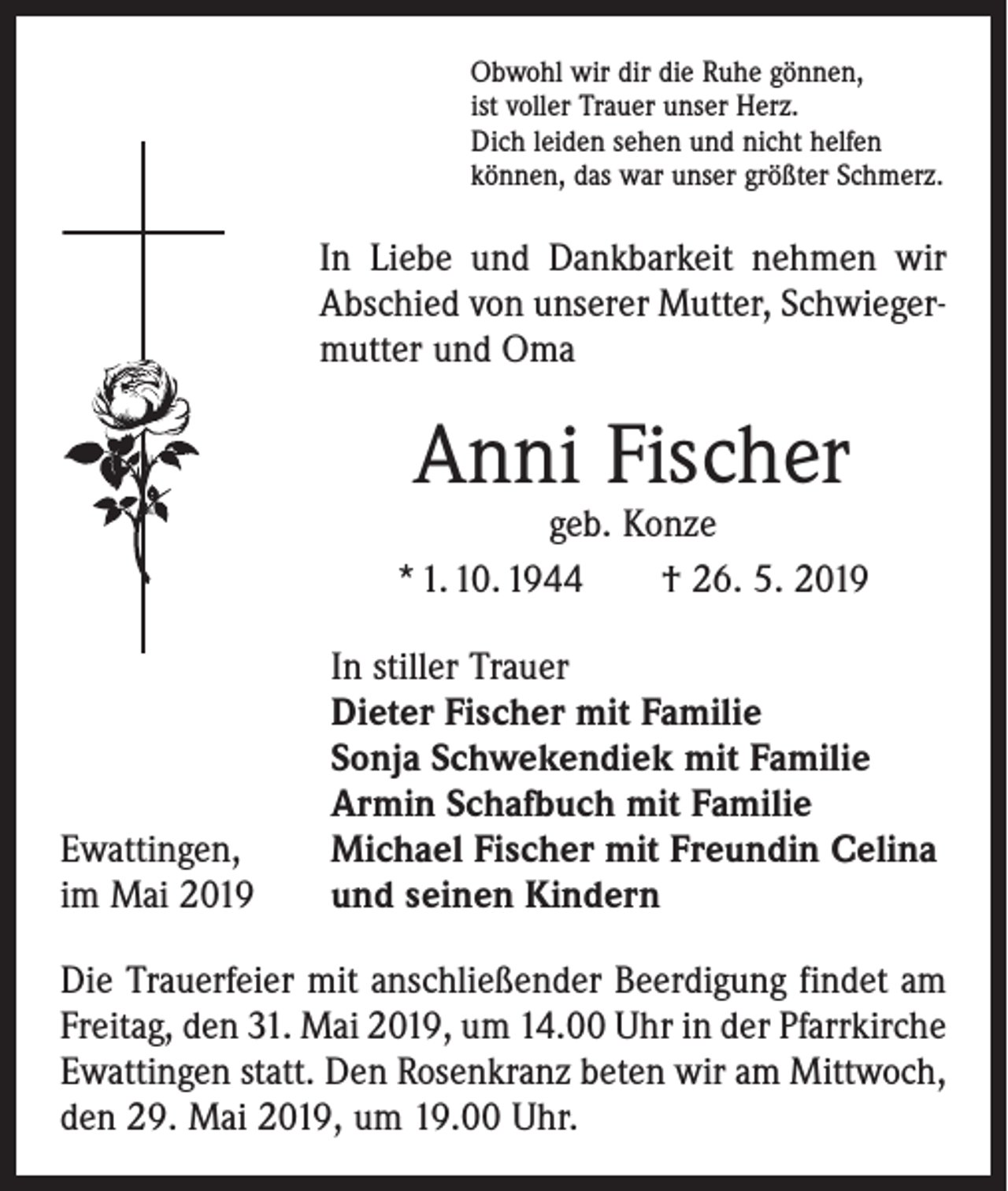 <p>Obwohl wir dir die Ruhe gönnen,<br />ist voller Trauer unser Herz.<br />Dich leiden sehen und nicht helfen<br />können, das war unser größter Schmerz.</p><p>In Liebe und Dankbarkeit nehmen wir<br />Abschied von unserer Mutter, Schwiegermutter und Oma</p><p>Anni Fischer</p><p>geb. Konze<br />* 1. 10. 1944 † 26. 5. 2019</p><p>Ewattingen,<br />im Mai 2019</p><p>In stiller Trauer<br />Dieter Fischer mit Familie<br />Sonja Schwekendiek mit Familie<br />Armin Schafbuch mit Familie<br />Michael Fischer mit Freundin Celina<br />und seinen Kindern</p><p>Die Trauerfeier mit anschließender Beerdigung findet am<br />Freitag, den 31. Mai 2019, um 14.00 Uhr in der Pfarrkirche<br />Ewattingen statt. Den Rosenkranz beten wir am Mittwoch,<br />den 29. Mai 2019, um 19.00 Uhr.</p>