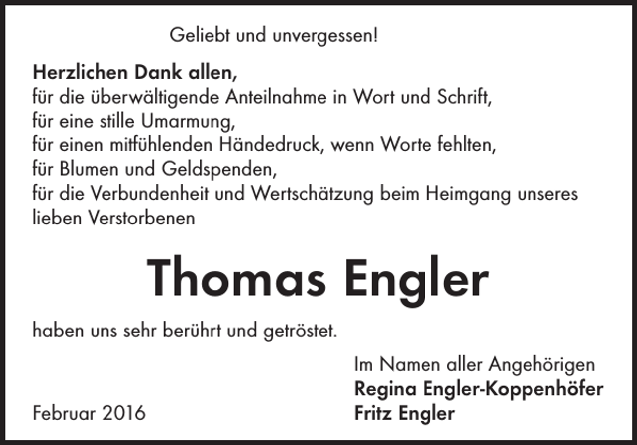 <p>Geliebt und unvergessen!<br />Herzlichen Dank allen,<br />für die überwältigende Anteilnahme in Wort und Schrift,<br />für eine stille Umarmung,<br />für einen mitfühlenden Händedruck, wenn Worte fehlten,<br />für Blumen und Geldspenden,<br />für die Verbundenheit und Wertschätzung beim Heimgang unseres<br />lieben Verstorbenen</p><p>Thomas Engler<br />haben uns sehr berührt und getröstet.</p><p>Februar 2016</p><p>Im Namen aller Angehörigen<br />Regina Engler-Koppenhöfer<br />Fritz Engler</p>