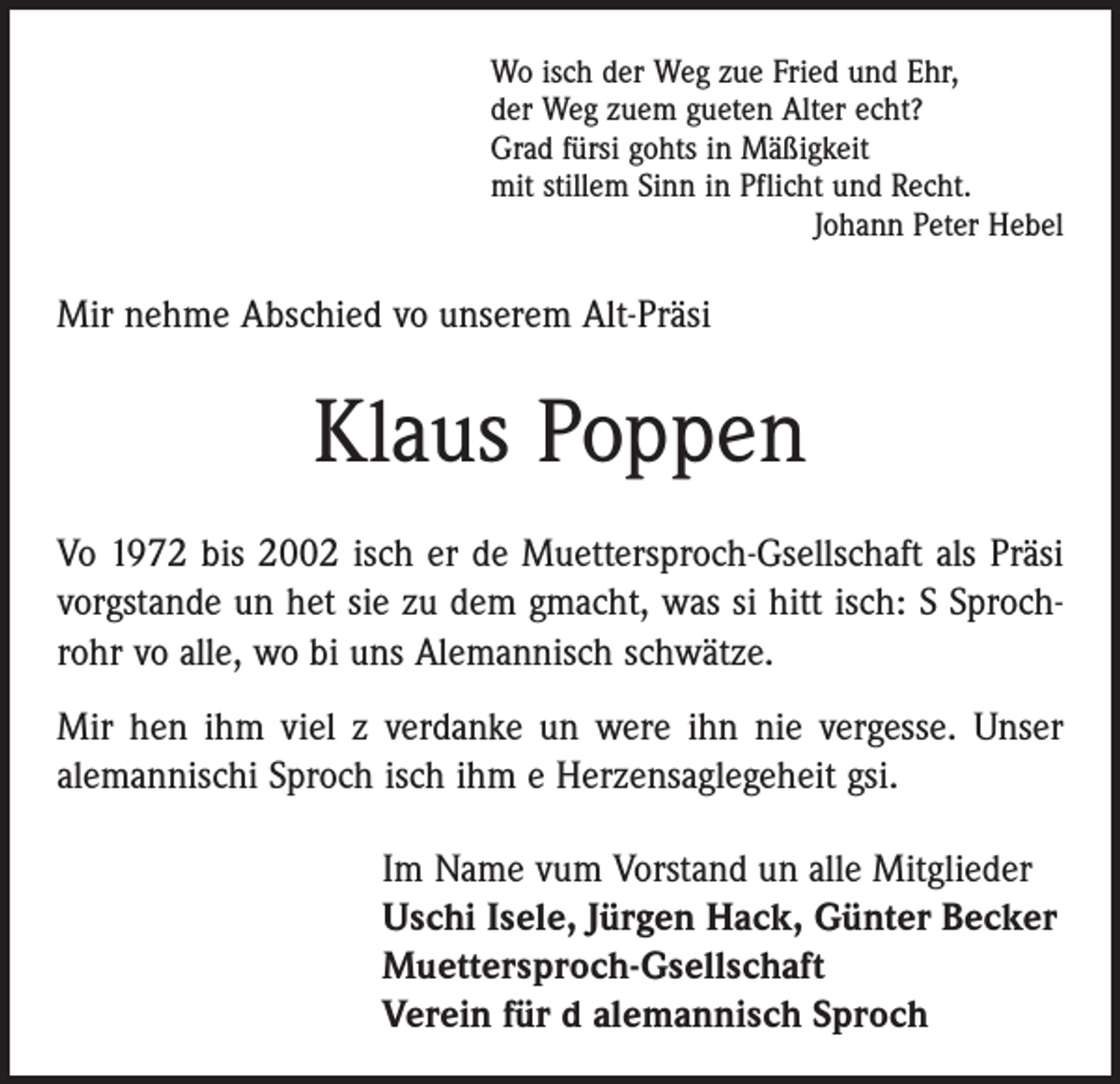 <p>Wo isch der Weg zue Fried und Ehr,<br />der Weg zuem gueten Alter echt?<br />Grad fürsi gohts in Mäßigkeit<br />mit stillem Sinn in Pflicht und Recht.</p><p>Johann Peter Hebel</p><p>Mir nehme Abschied vo unserem Alt-Präsi</p><p>Klaus Poppen<br />Vo 1972 bis 2002 isch er de Muettersproch-Gsellschaft als Präsi<br />vorgstande un het sie zu dem gmacht, was si hitt isch: S Sprochrohr vo alle, wo bi uns Alemannisch schwätze.<br />Mir hen ihm viel z verdanke un were ihn nie vergesse. Unser<br />alemannischi Sproch isch ihm e Herzensaglegeheit gsi.<br />Im Name vum Vorstand un alle Mitglieder<br />Uschi Isele, Jürgen Hack, Günter Becker<br />Muettersproch-Gsellschaft<br />Verein für d alemannisch Sproch</p>