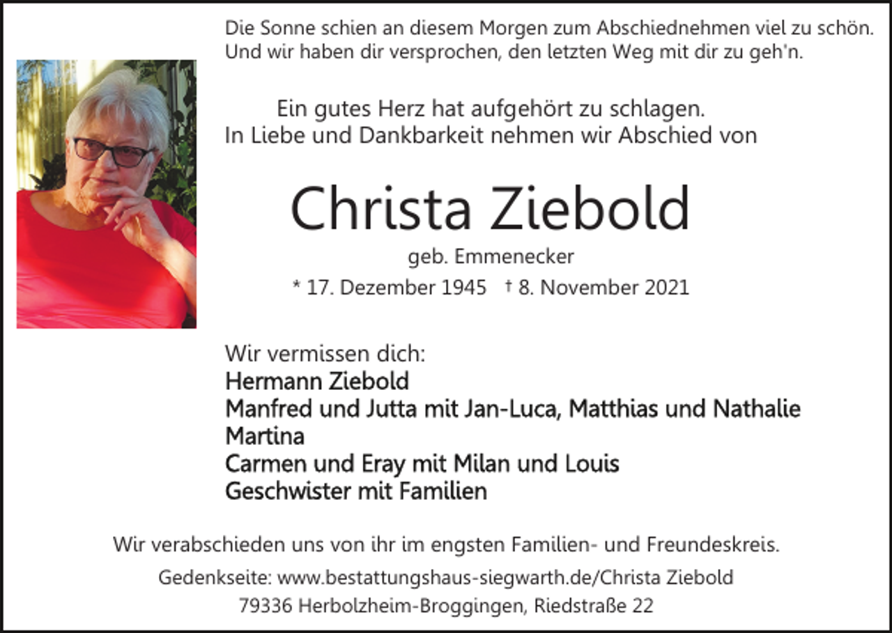 <p>Die Sonne schien an diesem Morgen zum Abschiednehmen viel zu schön.<br />Und wir haben dir versprochen, den letzten Weg mit dir zu geh'n.</p><p>Ein gutes Herz hat aufgehört zu schlagen.<br />In Liebe und Dankbarkeit nehmen wir Abschied von</p><p>Christa Ziebold<br />geb. Emmenecker<br />* 17. Dezember 1945 † 8. November 2021</p><p>Wir vermissen dich:</p><p>Wir verabschieden uns von ihr im engsten Familien- und Freundeskreis.<br />Gedenkseite: www.bestattungshaus-siegwarth.de/Christa Ziebold<br />79336 Herbolzheim-Broggingen, Riedstraße 22</p>