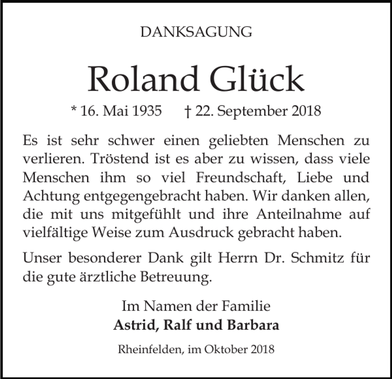 <p>DANKSAGUNG</p><p>Roland Glück<br />* 16. Mai 1935</p><p>† 22. September 2018</p><p>Es ist sehr schwer einen geliebten Menschen zu<br />verlieren. Tröstend ist es aber zu wissen, dass viele<br />Menschen ihm so viel Freundschaft, Liebe und<br />Achtung entgegengebracht haben. Wir danken allen,<br />die mit uns mitgefühlt und ihre Anteilnahme auf<br />vielfältige Weise zum Ausdruck gebracht haben.<br />Unser besonderer Dank gilt Herrn Dr. Schmitz für<br />die gute ärztliche Betreuung.<br />Im Namen der Familie<br />Astrid, Ralf und Barbara<br />Rheinfelden, im Oktober 2018</p>