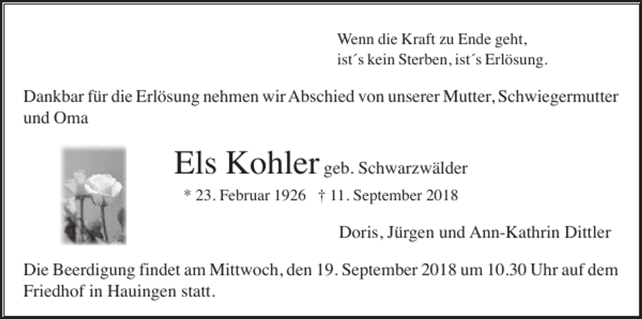 <p>Wenn die Kraft zu Ende geht,<br />ist´s kein Sterben, ist´s Erlösung.</p><p>Dankbar für die Erlösung nehmen wir Abschied von unserer Mutter, Schwiegermutter<br />und Oma</p><p>Els Kohler geb. Schwarzwälder<br />* 23. Februar 1926 † 11. September 2018</p><p>Doris, Jürgen und Ann-Kathrin Dittler<br />Die Beerdigung findet am Mittwoch, den 19. September 2018 um 10.30 Uhr auf dem<br />Friedhof in Hauingen statt.</p>