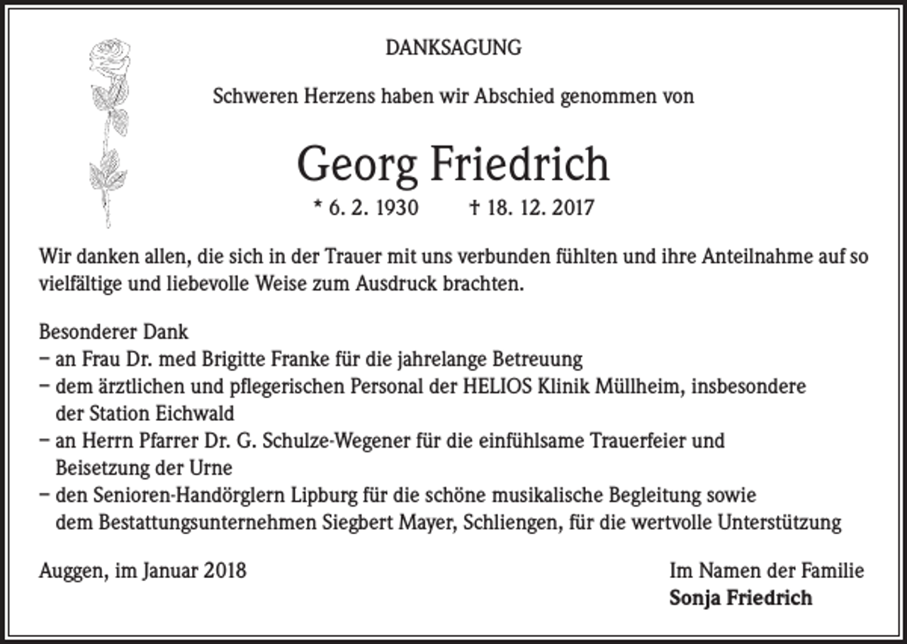 <p>DANKSAGUNG<br />Schweren Herzens haben wir Abschied genommen von</p><p>Georg Friedrich<br />* 6. 2. 1930</p><p>† 18. 12. 2017</p><p>Wir danken allen, die sich in der Trauer mit uns verbunden fühlten und ihre Anteilnahme auf so<br />vielfältige und liebevolle Weise zum Ausdruck brachten.<br />Besonderer Dank<br />– an Frau Dr. med Brigitte Franke für die jahrelange Betreuung<br />– dem ärztlichen und pflegerischen Personal der HELIOS Klinik Müllheim, insbesondere<br />der Station Eichwald<br />– an Herrn Pfarrer Dr. G. Schulze-Wegener für die einfühlsame Trauerfeier und<br />Beisetzung der Urne<br />– den Senioren-Handörglern Lipburg für die schöne musikalische Begleitung sowie<br />dem Bestattungsunternehmen Siegbert Mayer, Schliengen, für die wertvolle Unterstützung<br />Auggen, im Januar 2018 Im Namen der Familie<br />Sonja Friedrich</p>