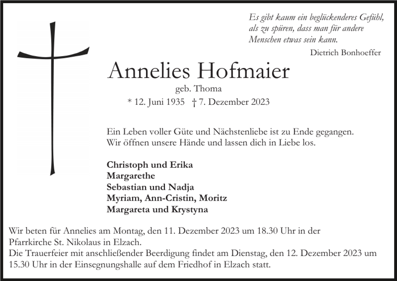 <p>Es gibt kaum ein beglückenderes Gefühl,<br />als zu spüren, dass man für andere<br />Menschen etwas sein kann.</p><p>Annelies Hofmaier</p><p>Dietrich Bonhoeffer</p><p>geb. Thoma<br />* 12. Juni 1935 † 7. Dezember 2023</p><p>Ein Leben voller Güte und Nächstenliebe ist zu Ende gegangen.<br />Wir öffnen unsere Hände und lassen dich in Liebe los.<br />Christoph und Erika<br />Margarethe<br />Sebastian und Nadja<br />Myriam, Ann-Cristin, Moritz<br />Margareta und Krystyna<br />Wir beten für Annelies am Montag, den 11. Dezember 2023 um 18.30 Uhr in der<br />Pfarrkirche St. Nikolaus in Elzach.<br />Die Trauerfeier mit anschließender Beerdigung findet am Dienstag, den 12. Dezember 2023 um<br />15.30 Uhr in der Einsegnungshalle auf dem Friedhof in Elzach statt.</p>