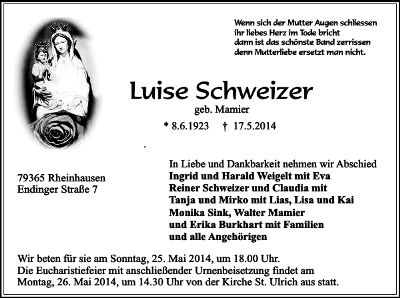 <p>Wenn sich der Mutter Augen schliessen<br />ihr liebes Herz im Tode bricht<br />dann ist das schönste Band zerrissen<br />denn Mutterliebe ersetzt man nicht.</p><p>Luise Schweizer<br />geb. Mamier</p><p>* 8.6.1923</p><p>† 17.5.2014</p><p>.<br />79365 Rheinhausen<br />Endinger Straße 7</p><p>In Liebe und Dankbarkeit nehmen wir Abschied<br />Ingrid und Harald Weigelt mit Eva<br />Reiner Schweizer und Claudia mit<br />Tanja und Mirko mit Lias, Lisa und Kai<br />Monika Sink, Walter Mamier<br />und Erika Burkhart mit Familien<br />und alle Angehörigen</p><p>Wir beten für sie am Sonntag, 25. Mai 2014, um 18.00 Uhr.<br />Die Eucharistiefeier mit anschließender Urnenbeisetzung findet am<br />Montag, 26. Mai 2014, um 14.30 Uhr von der Kirche St. Ulrich aus statt.</p>