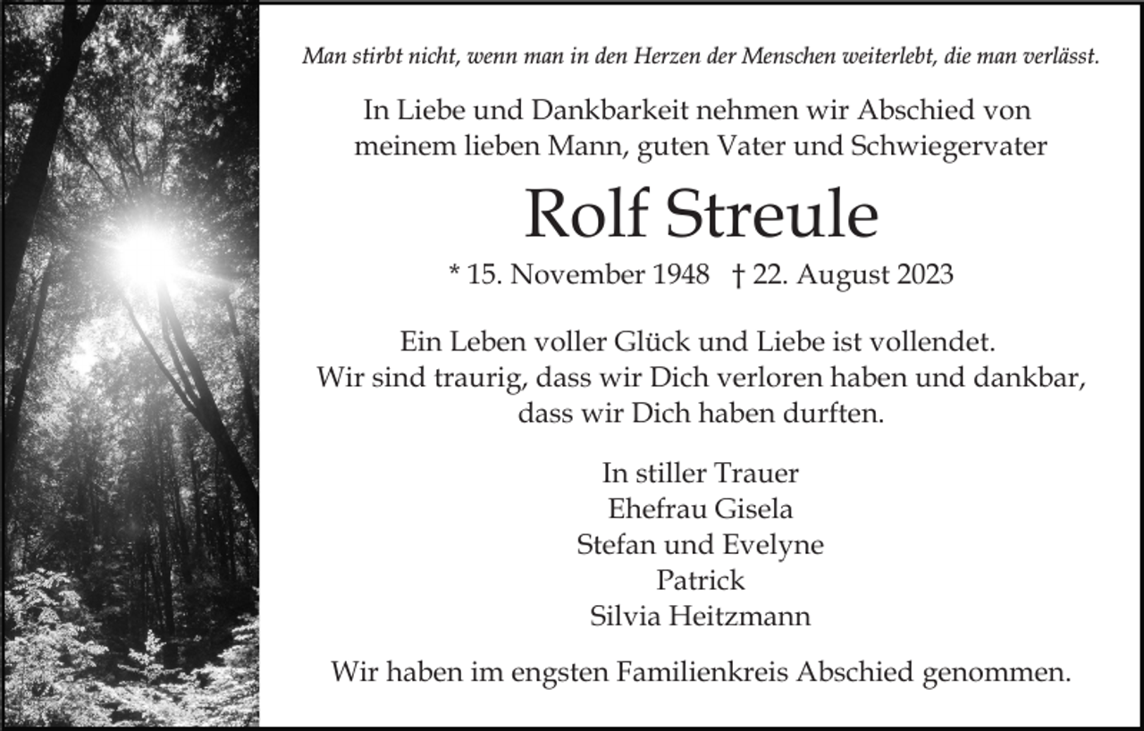 <p>Man stirbt nicht, wenn man in den Herzen der Menschen weiterlebt, die man verlässt.</p><p>In Liebe und Dankbarkeit nehmen wir Abschied von<br />meinem lieben Mann, guten Vater und Schwiegervater</p><p>Rolf Streule<br />* 15. November 1948 † 22. August 2023<br />Ein Leben voller Glück und Liebe ist vollendet.<br />Wir sind traurig, dass wir Dich verloren haben und dankbar,<br />dass wir Dich haben durften.<br />In stiller Trauer<br />Ehefrau Gisela<br />Stefan und Evelyne<br />Patrick<br />Silvia Heitzmann<br />Wir haben im engsten Familienkreis Abschied genommen.</p>