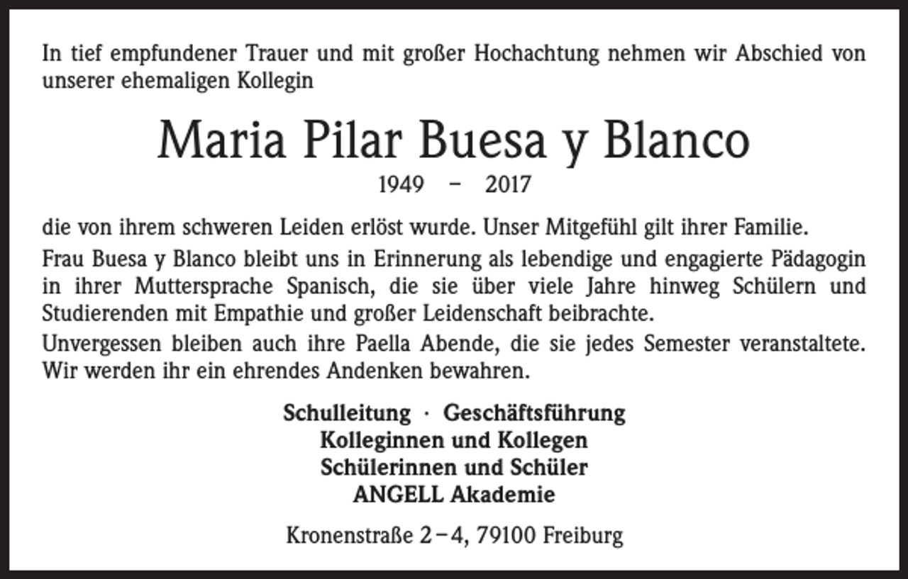 <p>In tief empfundener Trauer und mit großer Hochachtung nehmen wir Abschied von<br />unserer ehemaligen Kollegin</p><p>Maria Pilar Buesa y Blanco<br />1949 – 2017</p><p>die von ihrem schweren Leiden erlöst wurde. Unser Mitgefühl gilt ihrer Familie.<br />Frau Buesa y Blanco bleibt uns in Erinnerung als lebendige und engagierte Pädagogin<br />in ihrer Muttersprache Spanisch, die sie über viele Jahre hinweg Schülern und<br />­Studierenden mit Empathie und großer Leidenschaft beibrachte.<br />Unvergessen bleiben auch ihre Paella Abende, die sie jedes Semester veranstaltete.<br />Wir werden ihr ein ehrendes Andenken bewahren.<br />Schulleitung · Geschäftsführung<br />Kolleginnen und Kollegen<br />Schülerinnen und Schüler<br />ANGELL Akademie<br />Kronenstraße 2 – 4, 79100 Freiburg</p>