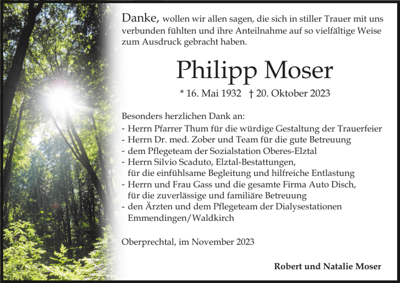 <p>Danke, wollen wir allen sagen, die sich in stiller Trauer mit uns<br />verbunden fühlten und ihre Anteilnahme auf so vielfältige Weise<br />zum Ausdruck gebracht haben.</p><p>Philipp Moser<br />* 16. Mai 1932 † 20. Oktober 2023<br />Besonders herzlichen Dank an:<br />- Herrn Pfarrer Thum für die würdige Gestaltung der Trauerfeier<br />- Herrn Dr. med. Zober und Team für die gute Betreuung<br />- dem Pflegeteam der Sozialstation Oberes-Elztal<br />- Herrn Silvio Scaduto, Elztal-Bestattungen,<br />für die einfühlsame Begleitung und hilfreiche Entlastung<br />- Herrn und Frau Gass und die gesamte Firma Auto Disch,<br />für die zuverlässige und familiäre Betreuung<br />- den Ärzten und dem Pflegeteam der Dialysestationen<br />Emmendingen/Waldkirch<br />Oberprechtal, im November 2023<br />Robert und Natalie Moser</p>