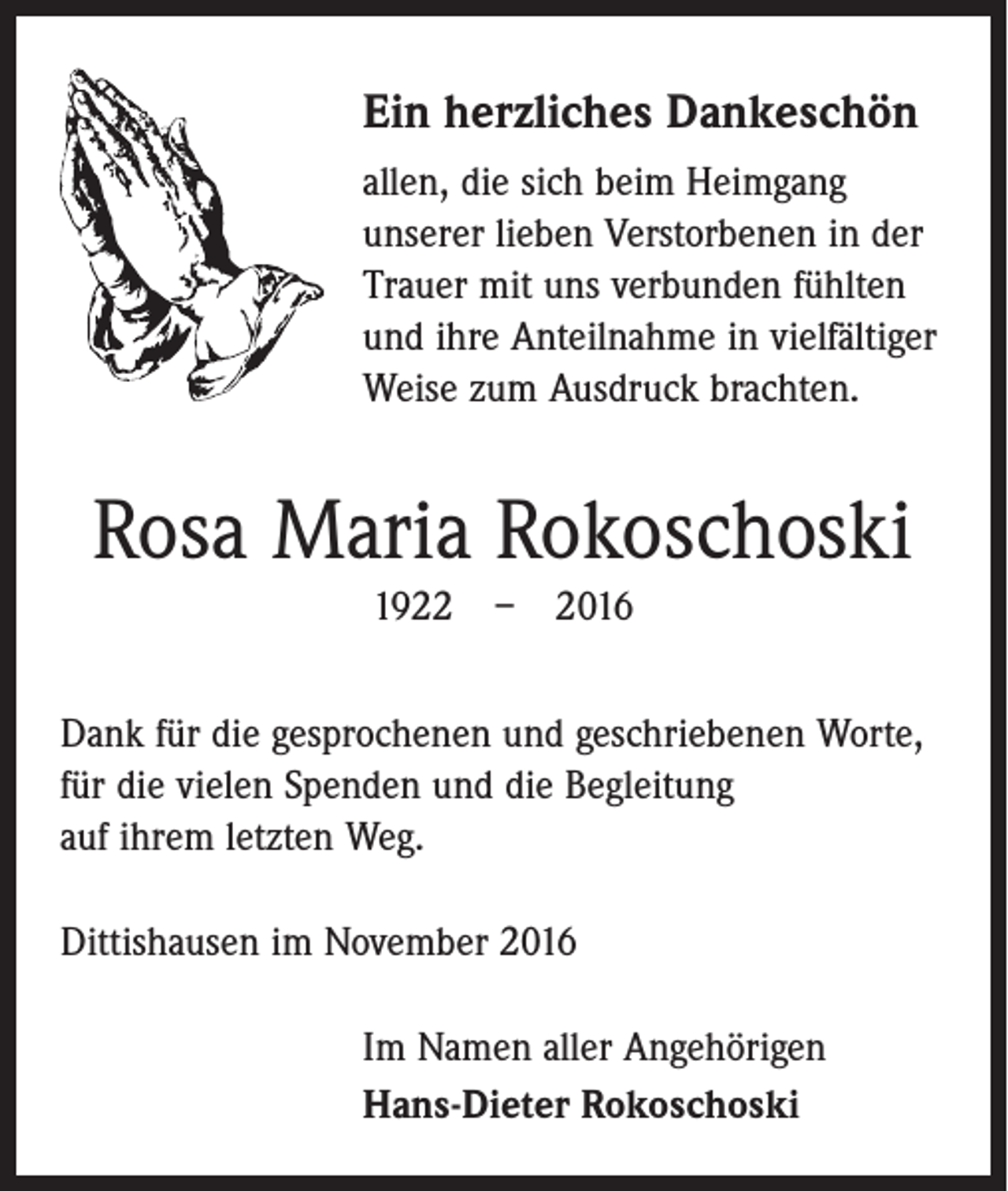 <p>Ein herzliches Dankeschön<br />allen, die sich beim Heimgang<br />­unserer lieben Verstorbenen in der<br />Trauer mit uns verbunden fühlten<br />und ihre Anteilnahme in vielfältiger<br />Weise zum Ausdruck brachten.</p><p>Rosa Maria Rokoschoski<br />1922 – 2016<br />Dank für die gesprochenen und geschriebenen Worte,<br />für die vielen Spenden und die Begleitung<br />auf ihrem letzten Weg.<br />Dittishausen im November 2016<br />Im Namen aller Angehörigen<br />Hans-Dieter Rokoschoski</p>