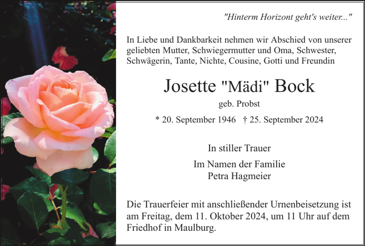 <p>"Hinterm Horizont geht's weiter..."<br />In Liebe und Dankbarkeit nehmen wir Abschied von unserer<br />geliebten Mutter, Schwiegermutter und Oma, Schwester,<br />Schwägerin, Tante, Nichte, Cousine, Gotti und Freundin</p><p>Josette "Mädi" Bock<br />geb. Probst<br />* 20. September 1946 † 25. September 2024</p><p>In stiller Trauer<br />Im Namen der Familie<br />Petra Hagmeier<br />Die Trauerfeier mit anschließender Urnenbeisetzung ist<br />am Freitag, dem 11. Oktober 2024, um 11 Uhr auf dem<br />Friedhof in Maulburg.</p>