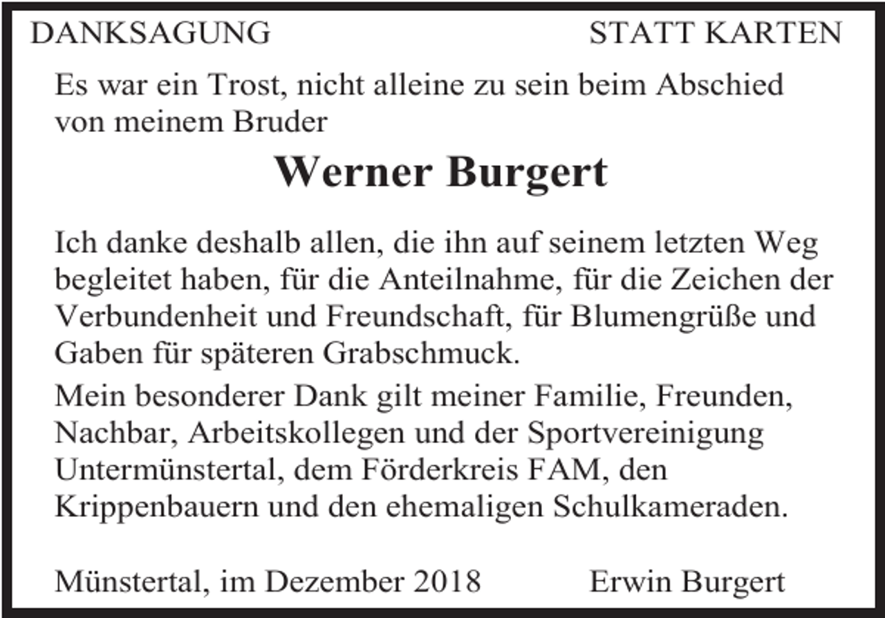 <p>DANKSAGUNG</p><p>STATT KARTEN</p><p>Es war ein Trost, nicht alleine zu sein beim Abschied<br />von meinem Bruder</p><p>Werner Burgert<br />Ich danke deshalb allen, die ihn auf seinem letzten Weg<br />begleitet haben, für die Anteilnahme, für die Zeichen der<br />Verbundenheit und Freundschaft, für Blumengrüße und<br />Gaben für späteren Grabschmuck.<br />Mein besonderer Dank gilt meiner Familie, Freunden,<br />Nachbar, Arbeitskollegen und der Sportvereinigung<br />Untermünstertal, dem Förderkreis FAM, den<br />Krippenbauern und den ehemaligen Schulkameraden.<br />Münstertal, im Dezember 2018</p><p>Erwin Burgert</p>