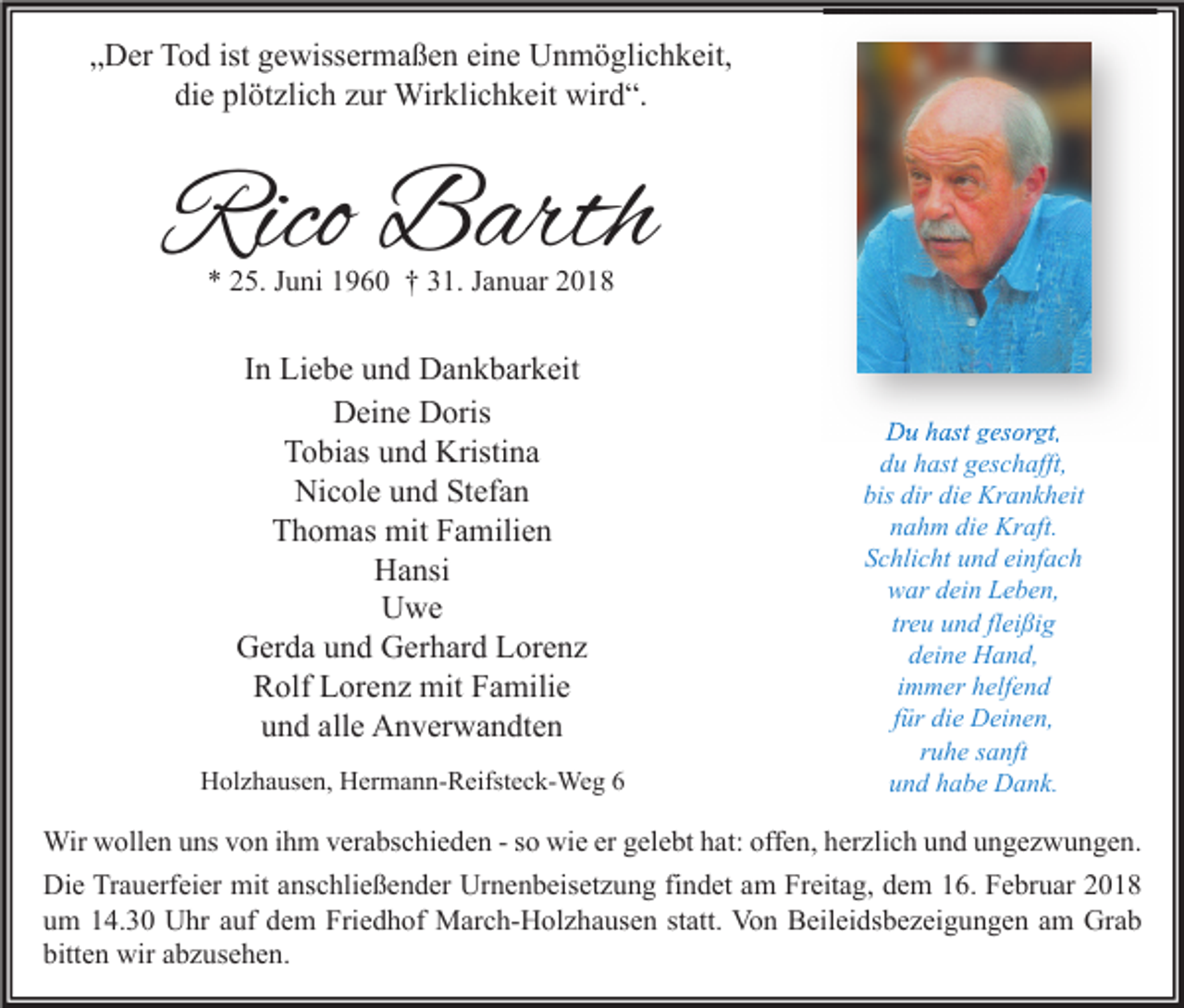 <p>„„Der<br />D er Tod<br />T o d ist<br />ist gewissermaßen<br />g e wiss er m a ß e n ei<br />eine<br />n e Unmöglichkeit,<br />U n m ö gli c h k eit,<br />die<br />plötzlich<br />di<br />e pl<br />öt zli c h zzur<br />ur Wirklichkeit<br />Wir kli c h k eit wird“.<br />wir d “.</p><p>Rico Barth<br />Rico<br />B arth<br />** 225.<br />5. JJuni<br />u ni 11960<br />9 6 0 †† 331.<br />1. JJanuar<br />a n u ar 22</p><p>IInn Liebe<br />Li e b e und<br />u n d Dankbarkeit<br />D a n k b ar k eit<br />DDeine<br />ei n e DDoris<br />oris<br />TTobias<br />o bi as uund<br />n d Kristina<br />Kristi n a<br />Nicole<br />Ni<br />c ol e uund<br />n d StStefan<br />ef a n<br />TThomas<br />h o m as mit<br />mit FFamilien<br />a mili e n<br />HHansi<br />a nsi<br />U we<br />Uwe<br />GGerda<br />er d a uund<br />n d GGerhard<br />er h ar d LLorenz<br />or e n z<br />Rolf<br />R olf LLorenz<br />or e n z mit<br />mit FFamilie<br />a mili e<br />alle<br />uund<br />n d all<br />e Anverwandten<br />A n v er w a n dt e n<br />HHolzhausen,<br />ol z h a us e n, HHermann-Reifsteck-Weg<br />er m a n n- R eifst e c k- We g 66</p><p>DDu<br />u hhast<br />ast ggesorgt,<br />es or gt,<br />du<br />d u hhast<br />ast ggeschafft,<br />es c h afft,<br />bis<br />dir di<br />die<br />bis dir<br />e Krankheit<br />Kr a n k h eit<br />n a h m di<br />e Kraft.<br />Kr aft.<br />nahm<br />die<br />S c hli c ht uund<br />n d ei<br />nf a c h<br />Schlicht<br />einfach<br />wwar<br />ar ddein<br />ei n LLeben,<br />e b e n,<br />treu<br />fleißig<br />tr<br />e u und<br />u n d fl<br />ei ßi g<br />deine<br />d ei n e Hand,<br />H a n d,<br />iimmer<br />m m er helfend<br />h elf e n d<br />für<br />f ür die<br />di e Deinen,<br />D ei n e n,<br />ruhe<br />r u h e ssanft<br />a nft<br />uund<br />n d hhabe<br />a b e Dank.<br />D a n k.</p><p>Wirwwollen<br />Wir<br />oll e n u uns<br />ns v von<br />o n i hihm<br />m v er<br />verabschieden<br />a bs c hi e d e n - s- osowiwie<br />e ererg el<br />gelebt<br />e bt h at:<br />hat:offoffen,<br />e n, h er<br />herzlich<br />zli c h u und<br />n d u ungezwungen.<br />n g e z w u n g e n.<br />Die<br />Urnenbeisetzung<br />Di<br />e TrTrauerfeier<br />a u erf ei er mit<br />mit aanschließender<br />ns c hli e ß e n d er Ur<br />n e n b eis et z u n g fifindet<br />n d et aam<br />m FrFreitag,<br />eit a g, ddem<br />e m 116.<br />6. FFebruar<br />e br u ar 22<br />uum<br />m 114.30<br />4. 3 0 Uhr<br />U hr aauf<br />uf ddem<br />e m Friedhof<br />Fri e d h of March-Holzhausen<br />M ar c h- H ol z h a us e n ststatt.<br />att. Von<br />Vo n Beileidsbezeigungen<br />B eil ei ds b e z ei g u n g e n aam<br />m Grab<br />Gr a b<br />bitten<br />bitt<br />e n wir<br />wir aabzusehen.<br />b z us e h e n.</p>