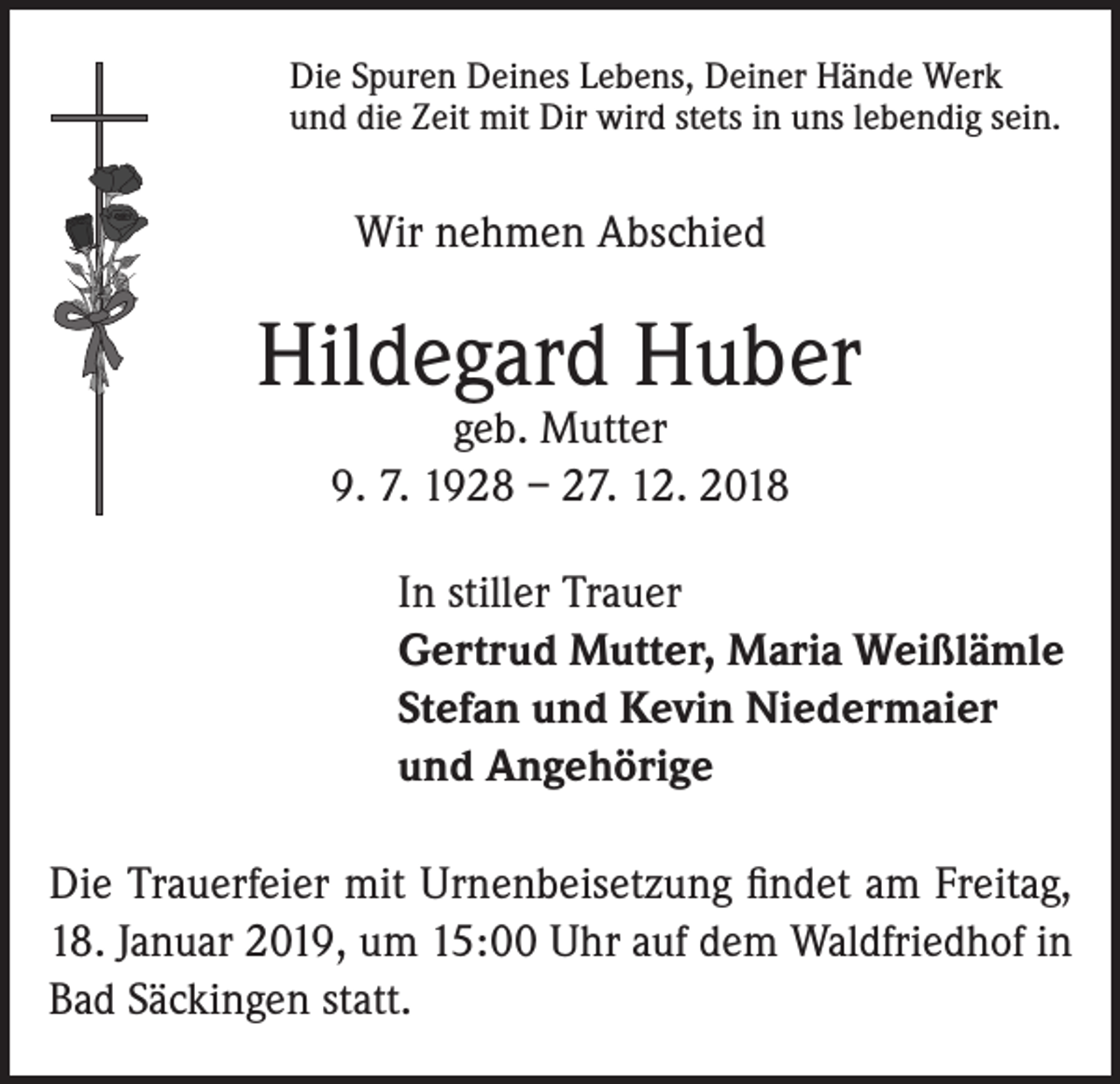 <p>Die Spuren Deines Lebens, Deiner Hände Werk<br />und die Zeit mit Dir wird stets in uns lebendig sein.</p><p>Wir nehmen Abschied</p><p>Hildegard Huber<br />geb. Mutter<br />9. 7. 1928 – 27. 12. 2018</p><p>In stiller Trauer<br />Gertrud Mutter, Maria Weißlämle<br />Stefan und Kevin Niedermaier<br />und Angehörige<br />Die Trauerfeier mit Urnenbeisetzung findet am Freitag,<br />18. Januar 2019, um 15:00 Uhr auf dem Waldfriedhof in<br />Bad Säckingen statt.</p>