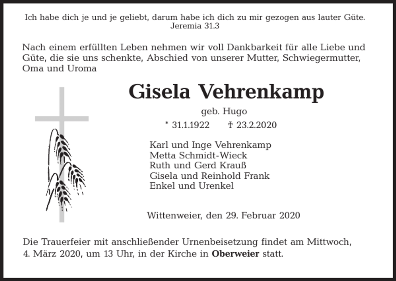 <p>Ich habe dich je und je geliebt, darum habe ich dich zu mir gezogen aus lauter Güte.<br />Jeremia 31.3</p><p>Nach einem erfüllten Leben nehmen wir voll Dankbarkeit für alle Liebe und<br />Güte, die sie uns schenkte, Abschied von unserer Mutter, Schwiegermutter,<br />Oma und Uroma</p><p>Gisela Vehrenkamp<br />geb. Hugo<br />* 31.1.1922</p><p>† 23.2.2020</p><p>Karl und Inge Vehrenkamp<br />Metta Schmidt-Wieck<br />Ruth und Gerd Krauß<br />Gisela und Reinhold Frank<br />Enkel und Urenkel<br />Wittenweier, den 29. Februar 2020<br />Die Trauerfeier mit anschließender Urnenbeisetzung findet am Mittwoch,<br />4. März 2020, um 13 Uhr, in der Kirche in Oberweier statt.</p>