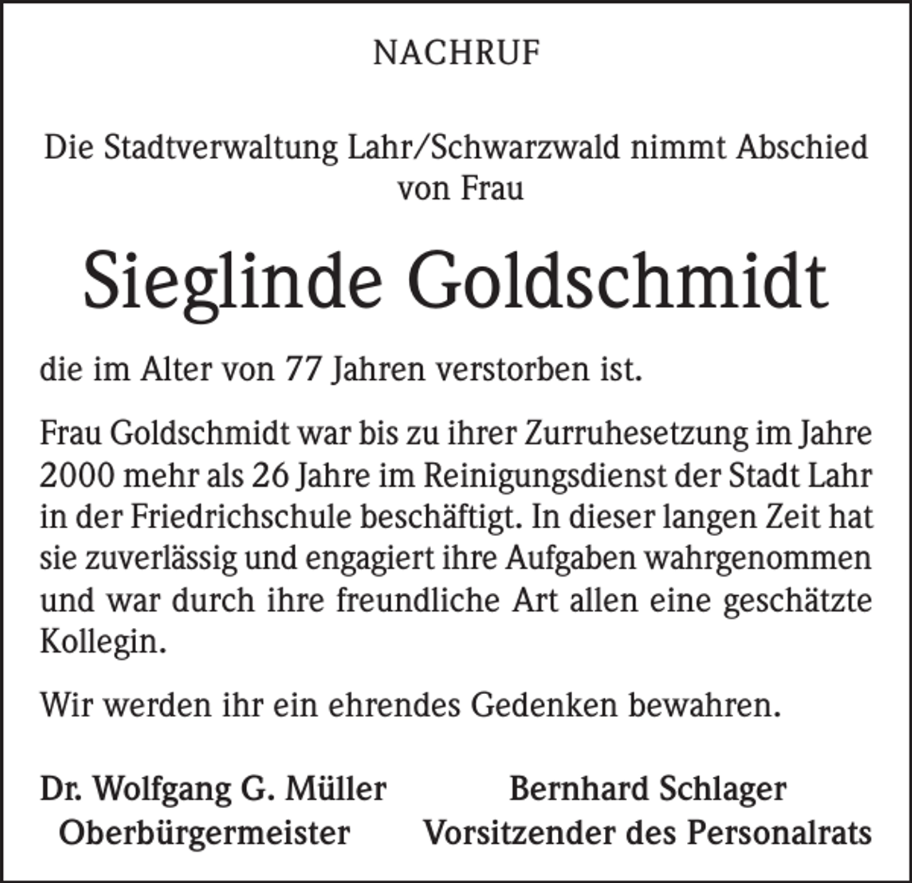 <p>NACHRUF<br />Die Stadtverwaltung Lahr/Schwarzwald nimmt Abschied<br />von Frau</p><p>Sieglinde Goldschmidt<br />die im Alter von 77 Jahren verstorben ist.<br />Frau Goldschmidt war bis zu ihrer Zurruhesetzung im Jahre<br />2000 mehr als 26 Jahre im Reinigungsdienst der Stadt Lahr<br />in der Friedrichschule beschäftigt. In dieser langen Zeit hat<br />sie zuverlässig und engagiert ihre Aufgaben wahrgenommen<br />und war durch ihre freundliche Art allen eine geschätzte<br />Kollegin.<br />Wir werden ihr ein ehrendes Gedenken bewahren.<br />Dr. Wolfgang G. Müller<br />Bernhard Schlager<br />Oberbürgermeister<br />Vorsitzender des Personalrats</p>