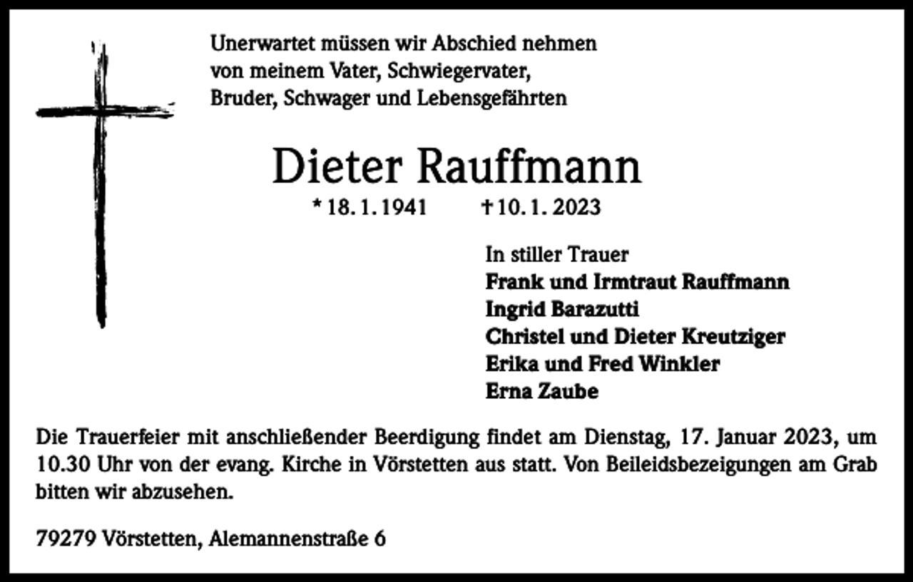 <p>Unerwartet müssen wir Abschied nehmen<br />von meinem Vater, Schwiegervater,<br />Bruder, Schwager und Lebensgefährten</p><p>Dieter Rauffmann<br />* 18. 1. 1941</p><p>† 10. 1. 2023</p><p>In stiller Trauer<br />Frank und Irmtraut Rauffmann<br />Ingrid Barazutti<br />Christel und Dieter Kreutziger<br />Erika und Fred Winkler<br />Erna Zaube<br />Die Trauerfeier mit anschließender Beerdigung findet am Dienstag, 17. Januar 2023, um<br />10.30 Uhr von der evang. Kirche in Vörstetten aus statt. Von Beileidsbezeigungen am Grab<br />bitten wir abzusehen.<br />79279 Vörstetten, Alemannenstraße 6</p>