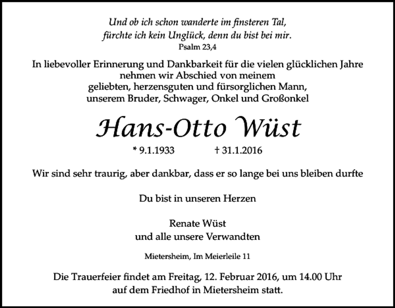 <p>Und ob ich schon wanderte im ﬁnsteren Tal,<br />fürchte ich kein Unglück, denn du bist bei mir.<br />Psalm 23,4</p><p>In liebevoller Erinnerung und Dankbarkeit für die vielen glücklichen Jahre<br />nehmen wir Abschied von meinem<br />geliebten, herzensguten und fürsorglichen Mann,<br />unserem Bruder, Schwager, Onkel und Großonkel</p><p>Hans-Otto Wüst<br />* 9.1.1933</p><p>† 31.1.2016</p><p>Wir sind sehr traurig, aber dankbar, dass er so lange bei uns bleiben durfte<br />Du bist in unseren Herzen<br />Renate Wüst<br />und alle unsere Verwandten<br />Mietersheim, Im Meierleile 11</p><p>Die Trauerfeier ﬁndet am Freitag, 12. Februar 2016, um 14.00 Uhr<br />auf dem Friedhof in Mietersheim sta�.</p>