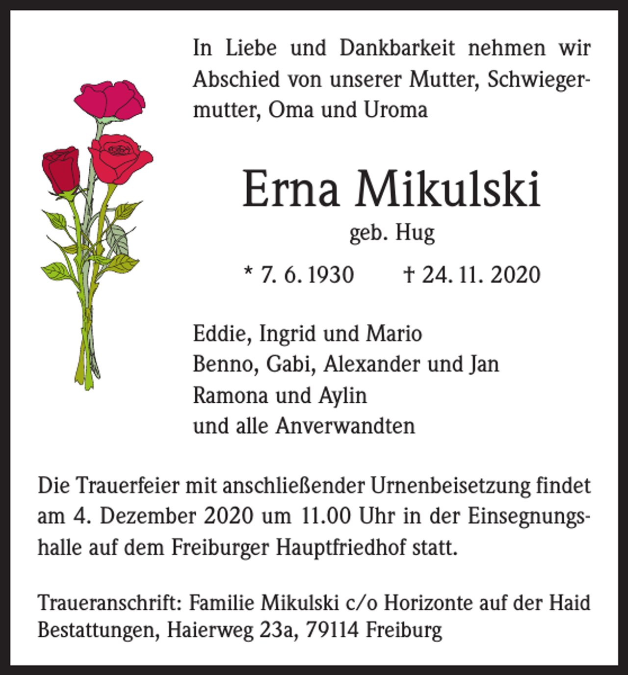 <p>In Liebe und Dankbarkeit nehmen wir<br />Abschied von unserer Mutter, Schwiegermutter, Oma und Uroma</p><p>Erna Mikulski<br />geb. Hug</p><p>* 7. 6. 1930 † 24. 11. 2020<br />Eddie, Ingrid und Mario<br />Benno, Gabi, Alexander und Jan<br />Ramona und Aylin<br />und alle Anverwandten<br />Die Trauerfeier mit anschließender Urnenbeisetzung ­findet<br />am 4. Dezember 2020 um 11.00 Uhr in der Einsegnungshalle auf dem Freiburger Hauptfriedhof statt.<br />Traueranschrift: Familie Mikulski c/o Horizonte auf der Haid<br />Bestattungen, Haierweg 23a, 79114 Freiburg</p>