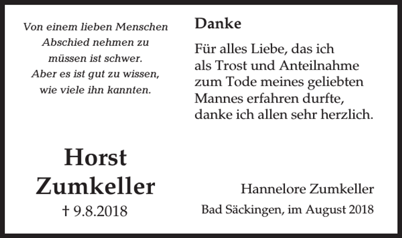 <p>Von einem lieben Menschen<br />Abschied nehmen zu<br />müssen ist schwer.<br />Aber es ist gut zu wissen,<br />wie viele ihn kannten.</p><p>Horst<br />Zumkeller<br />† 9.8.2018</p><p>Danke<br />Für alles Liebe, das ich<br />als Trost und Anteilnahme<br />zum Tode meines geliebten<br />Mannes erfahren durfte,<br />danke ich allen sehr herzlich.</p><p>Hannelore Zumkeller<br />Bad Säckingen, im August 2018</p>