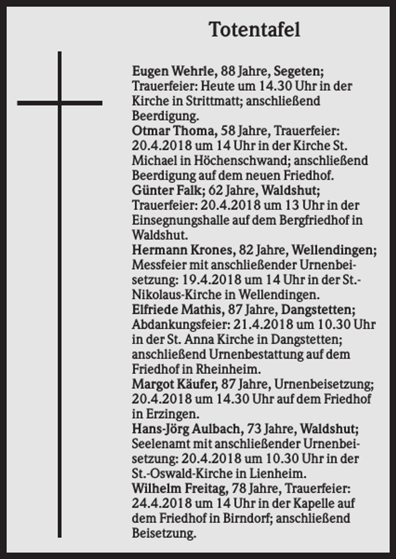 <p>Totentafel<br />Eugen Wehrle, 88 Jahre, Segeten;<br />Trauerfeier: Heute um 14.30 Uhr in der<br />Kirche in Strittmatt; anschließend<br />Beerdigung.<br />Otmar Thoma, 58 Jahre, Trauerfeier:<br />20.4.2018 um 14 Uhr in der Kirche St.<br />Michael in Höchenschwand; anschließend<br />Beerdigung auf dem neuen Friedhof.<br />Günter Falk; 62 Jahre, Waldshut;<br />Trauerfeier: 20.4.2018 um 13 Uhr in der<br />Einsegnungshalle auf dem Bergfriedhof in<br />Waldshut.<br />Hermann Krones, 82 Jahre, Wellendingen;<br />Messfeier mit anschließender Urnenbeisetzung: 19.4.2018 um 14 Uhr in der St.Nikolaus-Kirche in Wellendingen.<br />Elfriede Mathis, 87 Jahre, Dangstetten;<br />Abdankungsfeier: 21.4.2018 um 10.30 Uhr<br />in der St. Anna Kirche in Dangstetten;<br />anschließend Urnenbestattung auf dem<br />Friedhof in Rheinheim.<br />Margot Käufer, 87 Jahre, Urnenbeisetzung;<br />20.4.2018 um 14.30 Uhr auf dem Friedhof<br />in Erzingen.<br />Hans-Jörg Aulbach, 73 Jahre, Waldshut;<br />Seelenamt mit anschließender Urnenbeisetzung: 20.4.2018 um 10.30 Uhr in der<br />St.-Oswald-Kirche in Lienheim.<br />Wilhelm Freitag, 78 Jahre, Trauerfeier:<br />24.4.2018 um 14 Uhr in der Kapelle auf<br />dem Friedhof in Birndorf; anschließend<br />Beisetzung.</p>
