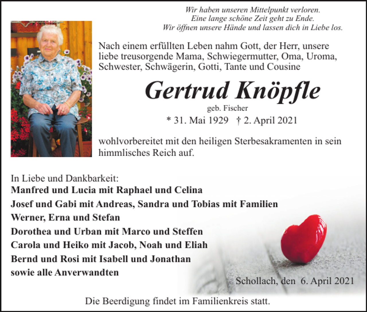 <p>Wir haben unseren Mittelpunkt verloren.<br />Eine lange schöne Zeit geht zu Ende.<br />Wir öffnen unsere Hände und lassen dich in Liebe los.</p><p>Nach einem erfüllten Leben nahm Gott, der Herr, unsere<br />liebe treusorgende Mama, Schwiegermutter, Oma, Uroma,<br />Schwester, Schwägerin, Gotti, Tante und Cousine</p><p>Gertrud Knöpfle<br />geb. Fischer</p><p>* 31. Mai 1929 † 2. April 2021<br />wohlvorbereitet mit den heiligen Sterbesakramenten in sein<br />himmlisches Reich auf.<br />In Liebe und Dankbarkeit:<br />Manfred und Lucia mit Raphael und Celina<br />Josef und Gabi mit Andreas, Sandra und Tobias mit Familien<br />Werner, Erna und Stefan<br />Dorothea und Urban mit Marco und Steffen<br />Carola und Heiko mit Jacob, Noah und Eliah<br />Bernd und Rosi mit Isabell und Jonathan<br />sowie alle Anverwandten<br />Schollach, den 6. April 2021<br />Die Beerdigung findet im Familienkreis statt.</p>