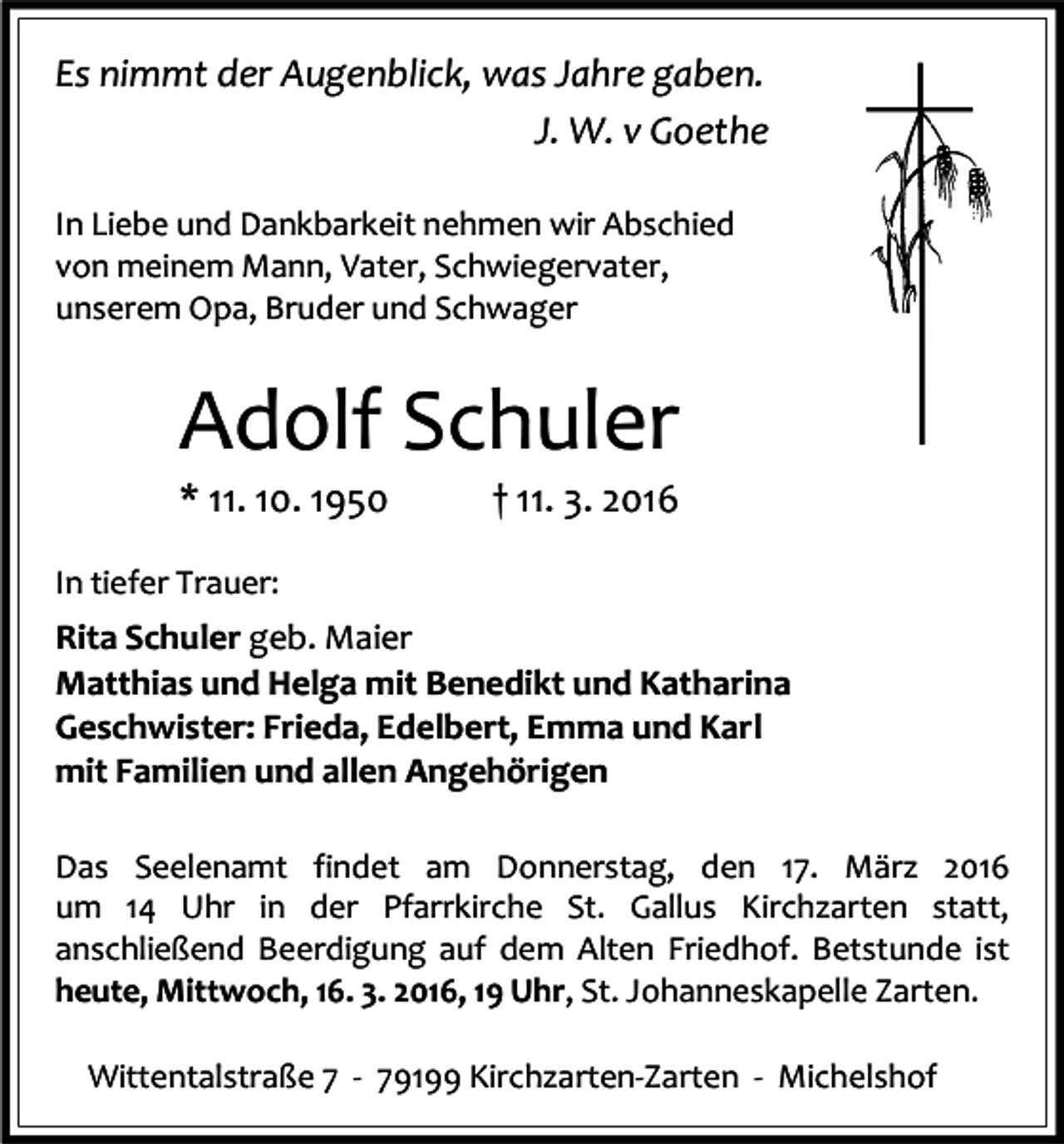 <p>Es nimmt der Augenblick, was Jahre gaben.<br />J. W. v Goethe<br />In Liebe und Dankbarkeit nehmen wir Abschied<br />von meinem Mann, Vater, Schwiegervater,<br />unserem Opa, Bruder und Schwager</p><p>Adolf Schuler<br />* 11. 10. 1950</p><p>† 11. 3. 2016</p><p>In tiefer Trauer:</p><p>Rita Schuler geb. Maier<br />Matthias und Helga mit Benedikt und Katharina<br />Geschwister: Frieda, Edelbert, Emma und Karl<br />mit Familien und allen Angehörigen<br />Das Seelenamt findet am Donnerstag, den 17. März 2016<br />um 14 Uhr in der Pfarrkirche St. Gallus Kirchzarten statt,<br />anschließend Beerdigung auf dem Alten Friedhof. Betstunde ist<br />heute, Mittwoch, 16. 3. 2016, 19 Uhr, St. Johanneskapelle Zarten.<br />Wittentalstraße 7 - 79199 Kirchzarten-Zarten - Michelshof</p>