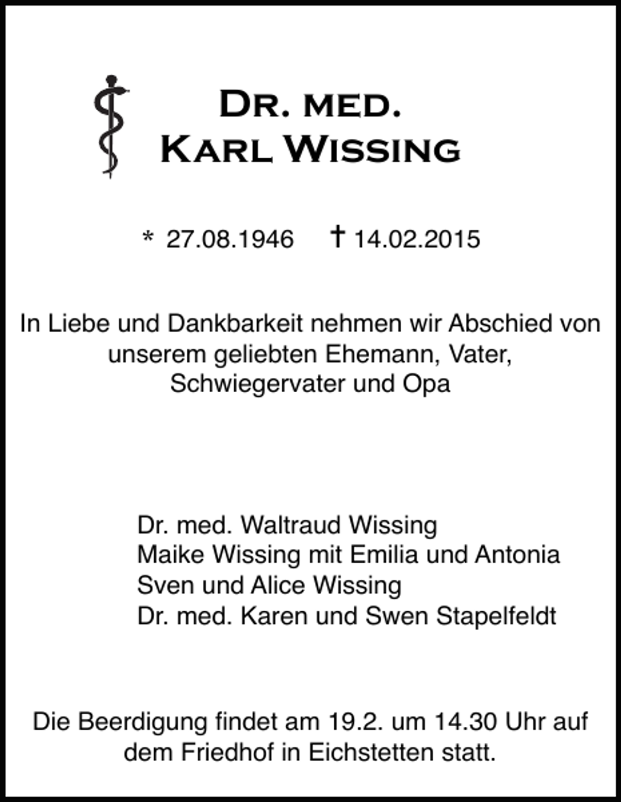 <p>Dr. med.<br />Karl Wissing<br />*</p><p>27.08.1946</p><p>✝ 14.02.2015</p><p>In Liebe und Dankbarkeit nehmen wir Abschied von<br />unserem geliebten Ehemann, Vater,<br />Schwiegervater und Opa</p><p>Dr. med. Waltraud Wissing<br />Maike Wissing mit Emilia und Antonia<br />Sven und Alice Wissing<br />Dr. med. Karen und Swen Stapelfeldt</p><p>Die Beerdigung Þndet am 19.2. um 14.30 Uhr auf<br />dem Friedhof in Eichstetten statt.</p>