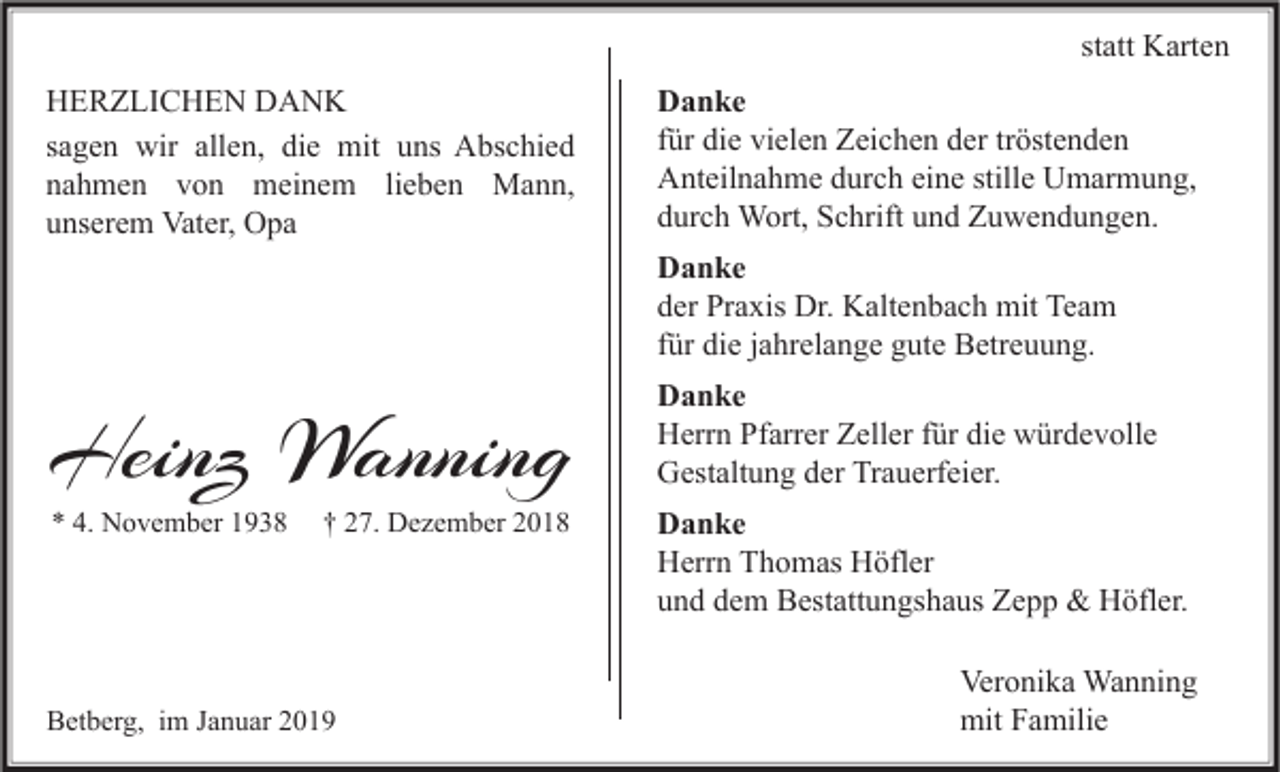 <p>statt Karten<br />HERZLICHEN DANK<br />sagen wir allen, die mit uns Abschied<br />nahmen von meinem lieben Mann,<br />unserem Vater, Opa</p><p>Danke<br />für die vielen Zeichen der tröstenden<br />Anteilnahme durch eine stille Umarmung,<br />durch Wort, Schrift und Zuwendungen.<br />Danke<br />der Praxis Dr. Kaltenbach mit Team<br />für die jahrelange gute Betreuung.</p><p>Heinz Wanning<br />* 4. November 1938</p><p>† 27. Dezember 2018</p><p>Betberg, im Januar 2019</p><p>Danke<br />Herrn Pfarrer Zeller für die würdevolle<br />Gestaltung der Trauerfeier.<br />Danke<br />Herrn Thomas Höfler<br />und dem Bestattungshaus Zepp &amp; Höfler.<br />Veronika Wanning<br />mit Familie</p>
