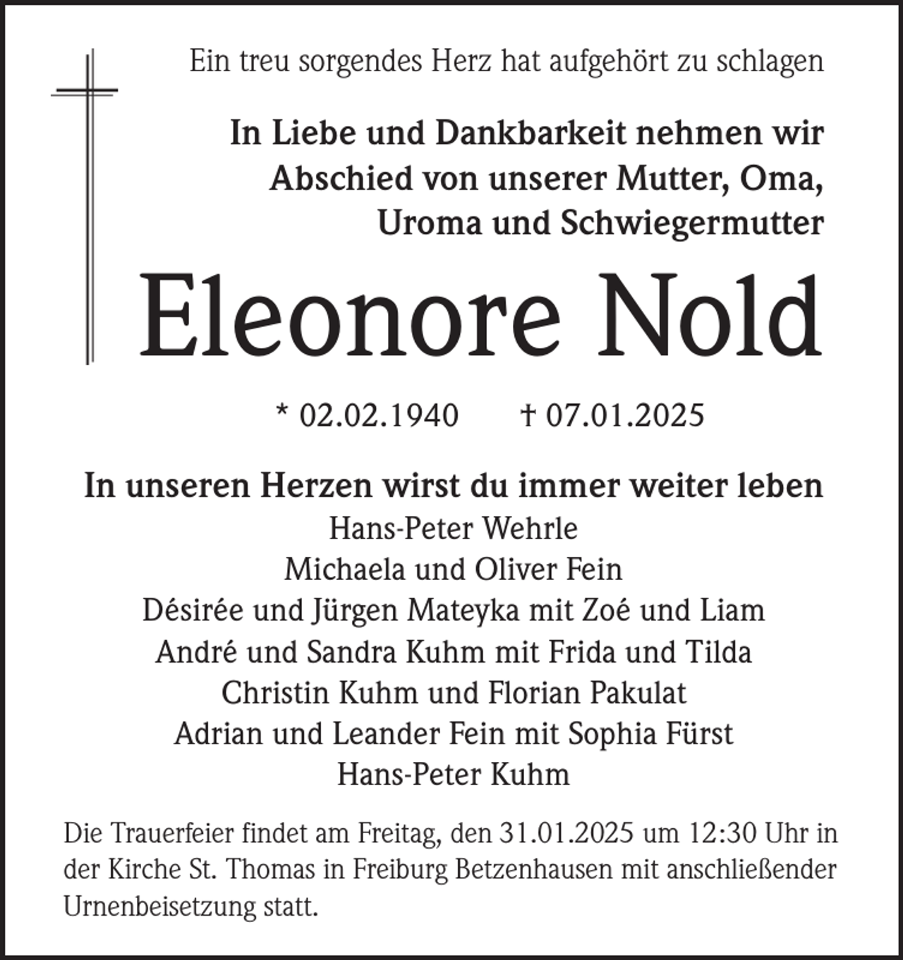 <p>Ein treu sorgendes Herz hat aufgehört zu schlagen</p><p>In Liebe und Dankbarkeit nehmen wir<br />Abschied von unserer Mutter, Oma,<br />Uroma und Schwiegermutter</p><p>Eleonore Nold<br />* 02.02.1940</p><p>† 07.01.2025</p><p>In unseren Herzen wirst du immer weiter leben<br />Hans-Peter Wehrle<br />Michaela und Oliver Fein<br />Désirée und Jürgen Mateyka mit Zoé und Liam<br />André und Sandra Kuhm mit Frida und Tilda<br />Christin Kuhm und Florian Pakulat<br />Adrian und Leander Fein mit Sophia Fürst<br />Hans-Peter Kuhm<br />Die Trauerfeier findet am Freitag, den 31.01.2025 um 12:30 Uhr in<br />der Kirche St. Thomas in Freiburg Betzenhausen mit anschließender<br />Urnenbeisetzung statt.</p>