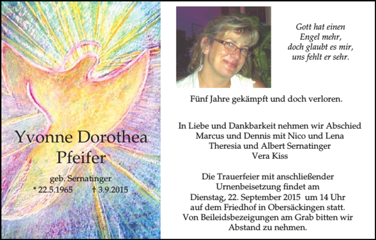 <p>Gott hat einen<br />Engel mehr,<br />doch glaubt es mir,<br />uns fehlt er sehr.</p><p>Fünf Jahre gekämpft und doch verloren.</p><p>Yvonne Dorothea<br />Pfeifer<br />geb. Sernatinger<br />* 22.5.1965<br />† 3.9.2015</p><p>In Liebe und Dankbarkeit nehmen wir Abschied<br />Marcus und Dennis mit Nico und Lena<br />Theresia und Albert Sernatinger<br />Vera Kiss<br />Die Trauerfeier mit anschließender<br />Urnenbeisetzung findet am<br />Dienstag, 22. September 2015 um 14 Uhr<br />auf dem Friedhof in Obersäckingen statt.<br />Von Beileidsbezeigungen am Grab bitten wir<br />Abstand zu nehmen.</p>