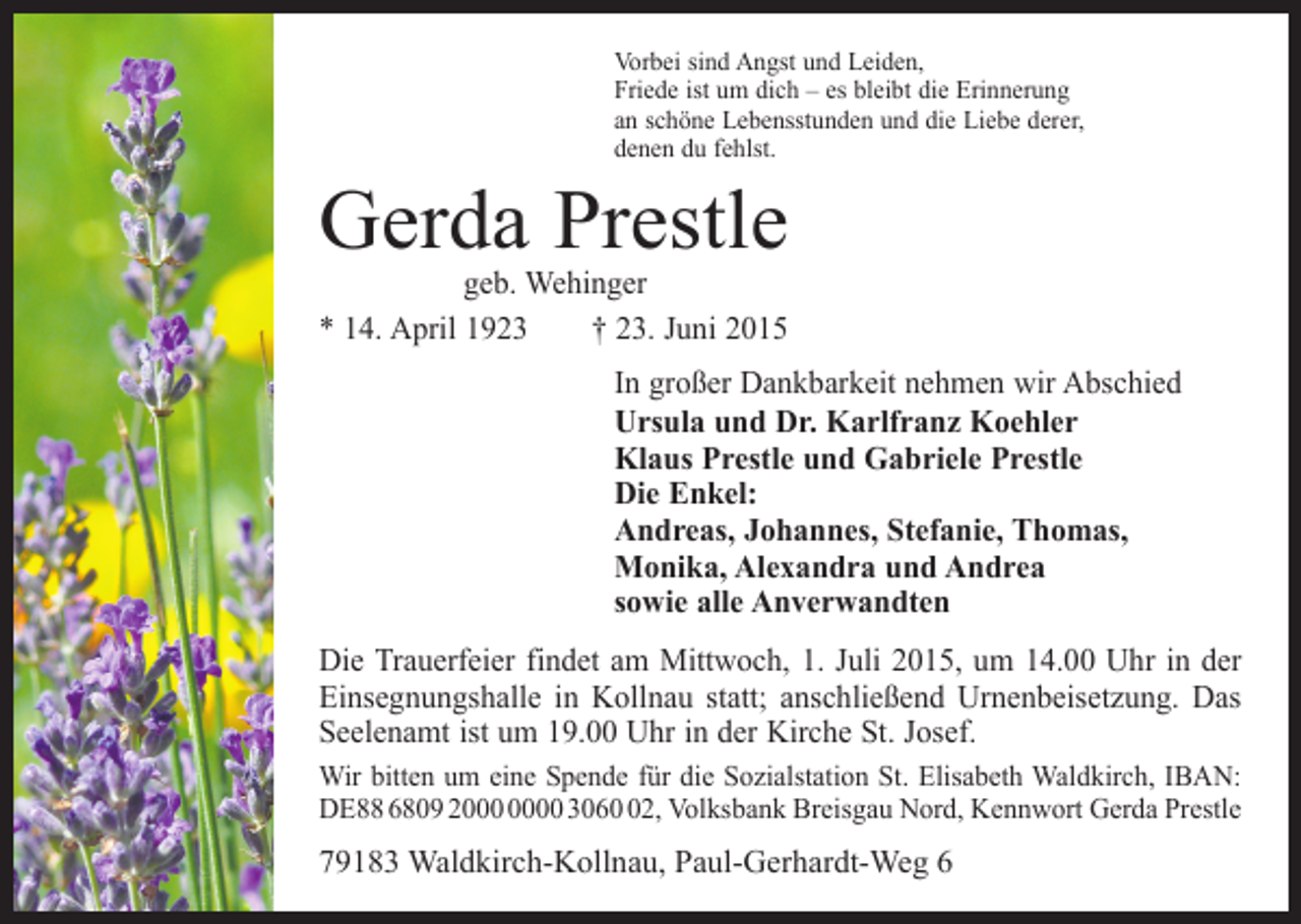 <p>Vorbei sind Angst und Leiden,<br />Friede ist um dich – es bleibt die Erinnerung<br />an schöne Lebensstunden und die Liebe derer,<br />denen du fehlst.</p><p>Gerda Prestle</p><p>geb. Wehinger<br />* 14. April 1923 † 23. Juni 2015</p><p>In großer Dankbarkeit nehmen wir Abschied<br />Ursula und Dr. Karlfranz Koehler<br />Klaus Prestle und Gabriele Prestle<br />Die Enkel:<br />Andreas, Johannes, Stefanie, Thomas,<br />Monika, Alexandra und Andrea<br />sowie alle Anverwandten<br />Die Trauerfeier findet am Mittwoch, 1. Juli 2015, um 14.00 Uhr in der<br />Einsegnungshalle in Kollnau statt; anschließend Urnenbeisetzung. Das<br />Seelenamt ist um 19.00 Uhr in der Kirche St. Josef.<br />Wir bitten um eine Spende für die Sozialstation St. Elisabeth Waldkirch, IBAN:<br />DE88 6809 20 3062, Volksbank Breisgau Nord, Kennwort Gerda Prestle</p><p>79183 Waldkirch-Kollnau, Paul-Gerhardt-Weg 6</p>
