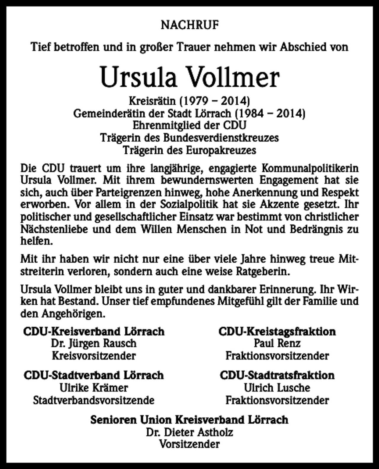 <p>NACHRUF<br />Tief betroffen und in großer Trauer nehmen wir Abschied von</p><p>Ursula Vollmer</p><p>Kreisrätin (1979 – 2014)<br />Gemeinderätin der Stadt Lörrach (1984 – 2014)<br />Ehrenmitglied der CDU<br />Trägerin des Bundesverdienstkreuzes<br />Trägerin des Europakreuzes<br />Die CDU trauert um ihre langjährige, engagierte Kommunalpolitikerin<br />Ursula Vollmer. Mit ihrem bewundernswerten Engagement hat sie<br />sich, auch über Parteigrenzen hinweg, hohe Anerkennung und Respekt<br />erworben. Vor allem in der Sozialpolitik hat sie Akzente gesetzt. Ihr<br />politischer und gesellschaftlicher Einsatz war bestimmt von christlicher<br />Nächstenliebe und dem Willen Menschen in Not und Bedrängnis zu<br />helfen.<br />Mit ihr haben wir nicht nur eine über viele Jahre hinweg treue Mitstreiterin verloren, sondern auch eine weise Ratgeberin.<br />Ursula Vollmer bleibt uns in guter und dankbarer Erinnerung. Ihr Wirken hat Bestand. Unser tief empfundenes Mitgefühl gilt der Familie und<br />den Angehörigen.<br />CDU-Kreisverband Lörrach<br />CDU-Kreistagsfraktion</p><p>Dr. Jürgen Rausch<br />Paul Renz<br />Kreisvorsitzender<br />Fraktionsvorsitzender<br />CDU-Stadtverband Lörrach</p><p>Ulrike Krämer<br />Stadtverbandsvorsitzende</p><p>CDU-Stadtratsfraktion<br />Ulrich Lusche<br />Fraktionsvorsitzender</p><p>Senioren Union Kreisverband Lörrach<br />Dr. Dieter Astholz<br />Vorsitzender</p>