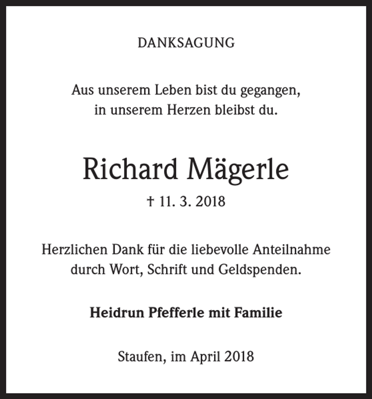 <p>DANKSAGUNG</p><p>Aus unserem Leben bist du gegangen,<br />in unserem Herzen bleibst du.</p><p>Richard Mägerle<br />† 11. 3. 2018<br />Herzlichen Dank für die liebevolle Anteilnahme<br />durch Wort, Schrift und Geldspenden.<br />Heidrun Pfefferle mit Familie<br />Staufen, im April 2018</p>