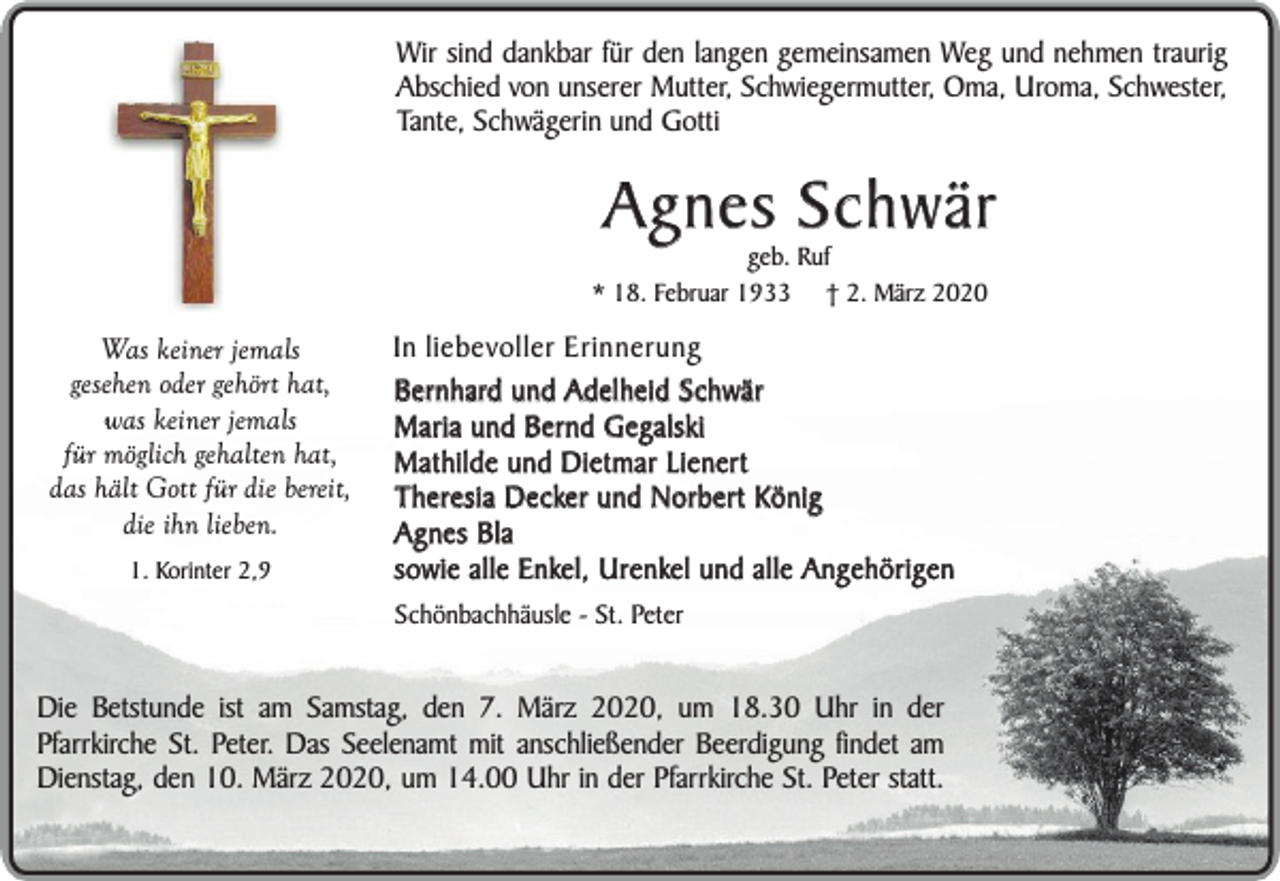 <p>Wir sind dankbar für den langen gemeinsamen Weg und nehmen traurig<br />Abschied von unserer Mutter, Schwiegermutter, Oma, Uroma, Schwester,<br />Tante, Schwägerin und Gotti</p><p>Agnes Schwär</p><p>geb. Ruf<br />* 18. Februar 1933 † 2. März 2020</p><p>Was keiner jemals<br />gesehen oder gehört hat,<br />was keiner jemals<br />für möglich gehalten hat,<br />das hält Gott für die bereit,<br />die ihn lieben.<br />1. Korinter 2,9</p><p>In liebevoller Erinnerung<br />Bernhard und Adelheid Schwär<br />Maria und Bernd Gegalski<br />Mathilde und Dietmar Lienert<br />Theresia Decker und Norbert König<br />Agnes Bla<br />sowie alle Enkel, Urenkel und alle Angehörigen<br />Schönbachhäusle - St. Peter</p><p>Die Betstunde ist am Samstag, den 7. März 2020, um 18.30 Uhr in der<br />Pfarrkirche St. Peter. Das Seelenamt mit anschließender Beerdigung findet am<br />Dienstag, den 10. März 2020, um 14.00 Uhr in der Pfarrkirche St. Peter statt.</p>