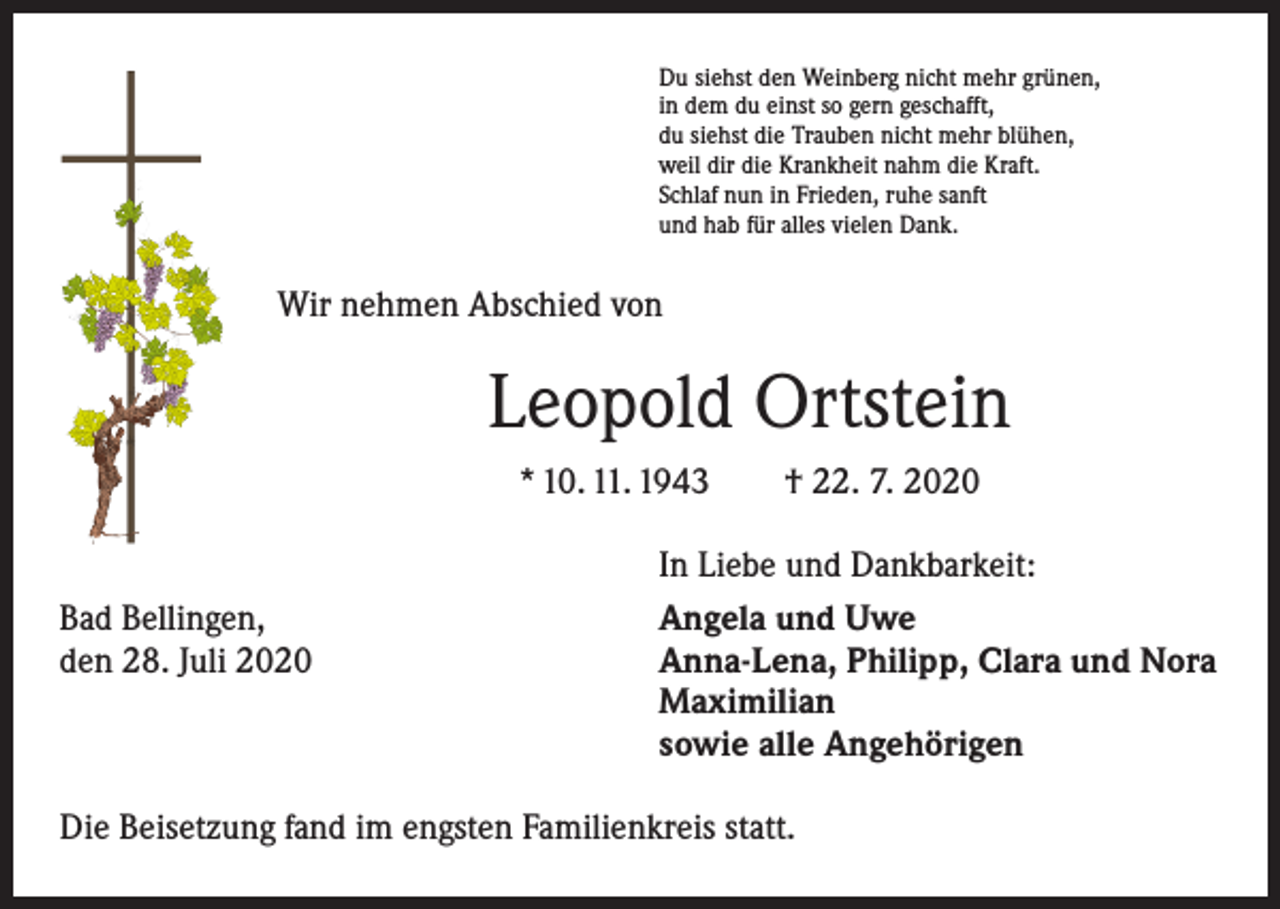 <p>Du siehst den Weinberg nicht mehr grünen,<br />in dem du einst so gern geschafft,<br />du siehst die Trauben nicht mehr blühen,<br />weil dir die Krankheit nahm die Kraft.<br />Schlaf nun in Frieden, ruhe sanft<br />und hab für alles vielen Dank.</p><p>Wir nehmen Abschied von</p><p>Leopold Ortstein<br />* 10. 11. 1943 † 22. 7. 2020</p><p>Bad Bellingen,<br />den 28. Juli 2020</p><p>In Liebe und Dankbarkeit:<br />Angela und Uwe<br />Anna-Lena, Philipp, Clara und Nora<br />Maximilian<br />sowie alle Angehörigen</p><p>Die Beisetzung fand im engsten Familienkreis statt.</p>