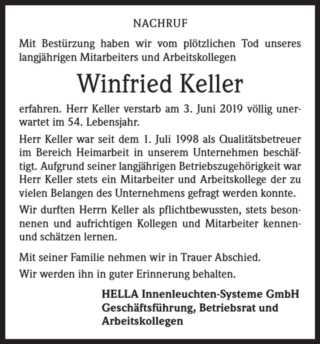 <p>NACHRUF<br />Mit Bestürzung haben wir vom plötzlichen Tod unseres<br />langjährigen Mitarbeiters und Arbeitskollegen</p><p>Winfried Keller<br />erfahren. Herr Keller verstarb am 3. Juni 2019 völlig unerwartet im 54. Lebensjahr.<br />Herr Keller war seit dem 1. Juli 1998 als Qualitätsbetreuer<br />im Bereich Heimarbeit in unserem Unternehmen beschäftigt. Aufgrund seiner langjährigen Betriebszugehörigkeit war<br />Herr Keller stets ein Mitarbeiter und Arbeitskollege der zu<br />vielen Belangen des Unternehmens gefragt werden konnte.<br />Wir durften Herrn Keller als pflichtbewussten, stets besonnenen und aufrichtigen Kollegen und Mitarbeiter kennenund schätzen lernen.<br />Mit seiner Familie nehmen wir in Trauer Abschied.<br />Wir werden ihn in guter Erinnerung behalten.<br />HELLA Innenleuchten-Systeme GmbH<br />Geschäftsführung, Betriebsrat und<br />Arbeitskollegen</p>