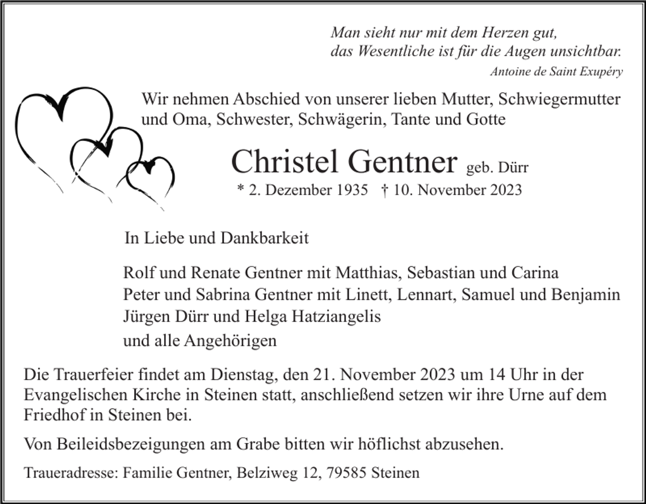 <p>Man sieht nur mit dem Herzen gut,<br />das Wesentliche ist für die Augen unsichtbar.<br />Antoine de Saint Exupéry</p><p>Wir nehmen Abschied von unserer lieben Mutter, Schwiegermutter<br />und Oma, Schwester, Schwägerin, Tante und Gotte</p><p>Christel Gentner geb. Dürr<br />* 2. Dezember 1935 † 10. November 2023</p><p>In Liebe und Dankbarkeit<br />Rolf und Renate Gentner mit Matthias, Sebastian und Carina<br />Peter und Sabrina Gentner mit Linett, Lennart, Samuel und Benjamin<br />Jürgen Dürr und Helga Hatziangelis<br />und alle Angehörigen<br />Die Trauerfeier findet am Dienstag, den 21. November 2023 um 14 Uhr in der<br />Evangelischen Kirche in Steinen statt, anschließend setzen wir ihre Urne auf dem<br />Friedhof in Steinen bei.<br />Von Beileidsbezeigungen am Grabe bitten wir höflichst abzusehen.<br />Traueradresse: Familie Gentner, Belziweg 12, 79585 Steinen</p>