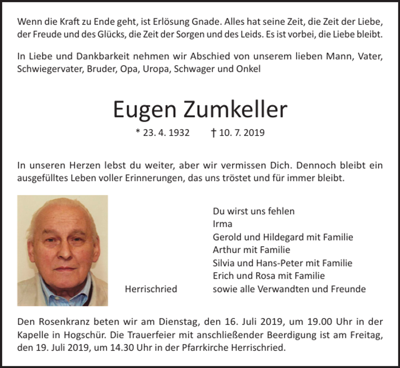 <p>Wenn die Kraft zu Ende geht, ist Erlösung Gnade. Alles hat seine Zeit, die Zeit der Liebe,<br />der Freude und des Glücks, die Zeit der Sorgen und des Leids. Es ist vorbei, die Liebe bleibt.<br />In Liebe und Dankbarkeit nehmen wir Abschied von unserem lieben Mann, Vater,<br />Schwiegervater, Bruder, Opa, Uropa, Schwager und Onkel</p><p>Eugen Zumkeller<br />* 23. 4. 1932 † 10. 7. 2019</p><p>In unseren Herzen lebst du weiter, aber wir vermissen Dich. Dennoch bleibt ein<br />ausgefülltes Leben voller Erinnerungen, das uns tröstet und für immer bleibt.</p><p>Herrischried</p><p>Du wirst uns fehlen<br />Irma<br />Gerold und Hildegard mit Familie<br />Arthur mit Familie<br />Silvia und Hans-Peter mit Familie<br />Erich und Rosa mit Familie<br />sowie alle Verwandten und Freunde</p><p>Den Rosenkranz beten wir am Dienstag, den 16. Juli 2019, um 19.00 Uhr in der<br />Kapelle in Hogschür. Die Trauerfeier mit anschließender Beerdigung ist am Freitag,<br />den 19. Juli 2019, um 14.30 Uhr in der Pfarrkirche Herrischried.</p>